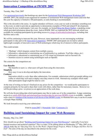 ukwebfocus-backup > A Backup of the ukwebfocus blog                                                   Page 508 of 616

 Innovation Competition at IWMW 2007
 Tuesday, May 22nd, 2007

 I’ve mentioned previously that bookings are open for the Institutional Web Management Workshop 2007
 (IWMW 2007), the annual event organised for members of institutional Web management teams (and note that
 this year the capacity is limited to 180 participants, so early booking is recommended).

 This is the eleventh in the series. As regular attendees will know, every year we seek to introduce something new
 to the event, in order to provide an opportunity to demonstrate examples of Web and related IT developments
 which may be new to participants. Last year, for example, we hosted Brian the Brain Chatbot, a speaking avatar
 which provided information about the event. And at IWMW 2005 we exploited the WiFi network which was
 available for workshop participants by providing access to a range of networked technologies, including chat
 facilities and a wiki.

 We will be continuing to innovate this year. However, more importantly we are encouraging workshop
 participants to take part in the Innovation Competition. IWMW 2007 participants are invited to submit
 lightweight examples of innovative uses of Web technologies which may be of interest to fellow participants.

 This could include:

     •   ‘Mashups’ which integrate content from multiple sources.
     •   Informative, educational or entertaining use of multimedia (e.g. podcasts, YouTube videos, etc.)
     •   Informative, educational or entertaining use of 3-D virtual environments such as Second Life.
     •   Seamless access to content using technologies such as OpenID.

 The criteria for the competition are:

 User Benefits
      The benefits to users i.e. what users will gain from using this innovation.
 Simplicity
      How easy it was to develop and deploy the innovation.
 Coolness!
      Innovation which is cooler than other submissions. For example, submissions which get people talking over
      coffee or which they will seek to deploy once they return to work. Alternatively examples which make
      other participants laugh might be rated as cool.

 At the time of writing we haven’t finalised on any prizes for the competition – we would prefer participants to
 compete primarily for fun and to share their work with others, rather than for mercenary reasons. However we
 will be providing a prize (or prizes) as an appreciation of the work done.

 We will also be providing data which participants may like to make use of in the competition. A page containing
 access to a variety RSS feeds and structured geo-location data for previous IWMW events is available – together
 with a link to a mashup of the location of all eleven of the IWMW events, to illustrate how easy it can be to create
 a Google Maps mashup.

 We look forward to receiving your submissions

                              Filed in iwmw2007 | | Permalink | Edit | Comments (1)

 Building (and Sustaining) Impact for your Web Resource
 Monday, May 21st, 2007

 How should you go about “Building (and Sustaining) Impact for your Web Resource“, especially if you have
 limited resources and technical expertise? This is a topic I’ll be talking about on Wednesday 23rd May 2007 at an
 ARLIS study day on “Dip’ping Your Toe In The Water: Digital Image Projects, Where To Begin And How Not To
 End“. The aims of the day are described in the abstract for the event:


http://blogs.ukoln.ac.uk/ukwebfocus-backup/                                                                 29/10/2009
 