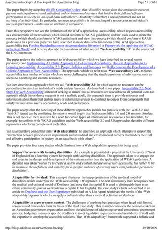 ukwebfocus-backup > A Backup of the ukwebfocus blog                                                      Page 51 of 616

 The paper begins by adopting the UN Convention’s view that “disability results from the interaction between
 persons with impairments and attitudinal and environmental barriers that hinders their full and effective
 participation in society on an equal basis with others“. Disability is therefore a social construct and not an
 attribute of an individual. In particular, resource accessibility is the matching of a resource to an individual’s
 needs an preferences – and is not an attribute of a resource.

 From this perspective we see the limitations of the WAI’s approach to accessibility, which regards accessibility
 as a characteristic of the resource (which should conform to WCAG guidelines) and the tools used to create the
 resource (which should conform to ATAG guidelines) and view the resource (which should conform to UAAG
 guidelines). In a previous paper we have described in more details the limitations of the WAI approach to
 accessibility (see Forcing Standardization or Accommodating Diversity? A Framework for Applying the WCAG
 in the Real World) and here we describe the limitations of what we call ‘Web accessibility 1.0‘ in the context of
 the UN Convention.

 The paper reviews the holistic approach to Web accessibility which we have described in several papers
 previously (see Implementing A Holistic Approach To E-Learning Accessibility, Holistic Approaches to E-
 Learning Accessibility, Accessibility 2.0: People, Policies and Processes and Reflections on the Development of a
 Holistic Approach to Web Accessibility). The approach, which we refer to as ‘Web accessibility 2.0‘, explores
 accessibility in a number of areas which are more challenging than the simple provision of information, such as
 access to e-learning and cultural resources.

 We then describe an approach which we call ‘Web accessibility 3.0‘ in which access to resources can be
 personalised to match an individual’s needs and preferences. As described in our paper Accessibility 2.0: Next
 Steps For Web Accessibility instead of seeking to ensure that all resources are accessible to all potential users (an
 approach which the evidence suggests is not a realistic goal), this approach aims to provide resources and
 information about them that enables users or automated services to construct resources from components that
 satisfy the individual user’s accessibility needs and preferences.

 The paper accepts that the labelling of these different approaches (which has parallels with the ‘Web 2.0′ and
 ‘Web 3.0′ terms) can be confusing: for many it would imply that Web accessibility 1.0 and 2.0 are now obsolete.
 This is not the case: there will still be a need for certain types of informational resources (a bus timetable, for
 example) to conform with WCAG guidelines and the Web accessibility 2.0 and 3.0 approaches describe different
 approaches which can complement each other.

 We have therefore coined the term ‘Web adaptability‘ to described an approach which attempts to support the
 “interaction between persons with impairments and attitudinal and environmental barriers that hinders their full
 and effective participation in society on an equal basis with others”.

 The paper provides four case studies which illustrate how a Web adaptability approach is being used:

     Support for users with learning disabilities: An example is provided of a project at the University of West
     of England of an e-learning system for people with learning disabilities. The approach taken is to engage the
     end users in the design and development of the system, rather than the application of WCAG guidelines. A
     decision was taken “not to try to create a system and content that are universally accessible, but rather to try
     to maximise the usefulness and usability for a specific audience of learning users with particular permanent
     disabilities“.

     Adaptability for the deaf: This example illustrates the inappropriateness of the medical model of
     disabilities which underpins the ‘Web accessibility 1.0′ approach. The deaf community itself recognises both
     the medical and cultural model of Deafness (and note that the capital D is used to distinguish them as an
     ethnic community, just as we would use a capital E for English). The case study (which is described in an
     article on Deafness and the User Experience published on A List Apart) reinforces the merits of the ‘Web
     adaptability’ approach which can apply a cultural rather than a medical definition of deafness.

     Adaptability in a government context: The challenges of applying best practices when faced with limited
     resources and timescales form the basis of the third case study. This example considers the decisions taken in
     an Australian government organisation and how the challenges of addressing several constraints: government
     policies, budgetary measures specific deadlines to meet legislative requirements and availability of staff with
     the expertise to develop the accessible solutions. The ‘Web adaptability’ framework supported a holistic and


http://blogs.ukoln.ac.uk/ukwebfocus-backup/                                                                  29/10/2009
 