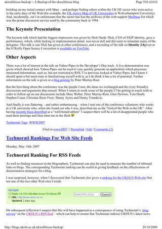 ukwebfocus-backup > A Backup of the ukwebfocus blog                                                  Page 510 of 616

 building on my initial contact with Marc – and perhaps finding others within the UK HE sector who were active
 in the early days of the Web (for example, the UK Active Map of UK Universities at Wolverhampton University).
 And, incidentally, isn’t in unfortunate that the sector has lost the archives of the web-support Mailbase list which
 was the prime discussion service used by the community back in 1994.

 The Keynote Presentation
 The keynote talk which had the biggest impression was given by Dick Hardt. Dick, CEO of SXIP Identity, gave a
 performance, which, while lacking in implementation detail, was never dull and did seem to stimulate many of the
 delegates. This talk is one Dick has given at other conferences, and a recording of the talk on Identity 2.0given at
 the O’Reilly Open Source Convention is available on YouTube.

 Other Aspects
 There was a lot of interest in the talk on Yahoo Pipes in the Developer’s Day track. A live demonstration was
 given which showed how Yahoo Pipes can be used to very quickly generate an application which processes
 structured information, such as, but not restricted to RSS. I’ve previous looked at Yahoo Pipes, but I know I
 should spent a but more time in familiarising myself with it, as I do think it has a lot of potential. Further
 information on the talk is given in a blog posting by Peter Murray-Rust.

 But the best thing about the conference was the people I met, the ideas we exchanged and the (very friendly)
 discussions and arguments that ensued. When I return to work some of the people I’l be getting in touch with in
 order to follow-up on our discussions include Marc Weber, Peter Murray-Rust, Glen Newton, Tom Heath,
 Stephen Coast, Christian Bizer Freie, Danny Ayres and Denny Vrandecic.

 And finally it was flattering – and rather embarrassing – when I met one of the conference volunteers who works
 at a UK university who, when she found out who I was, described me as the “God of the Web in the UK”. After
 having recently been described as a “well-honed athlete” I suspect there will be a lot of disappointed people who
 read these postings and then meet me in the flesh

 Technorati Tags: WWW2007

                             Filed in www2007 | | Permalink | Edit | Comments (2)

 Technorati Rankings For Web Site Feeds
 Monday, May 14th, 2007

 Technorati Ranking For RSS Feeds
 As well as finding resources in the blogosphere, Technorati can also be used to measure the number of inbound
 links to blogs. The corresponding Technorati ranking can be useful in giving feedback on the effectiveness of
 dissemination strategies for a blog.

 I was surprised, however, when I discovered that Technorati also gives a ranking for the UKOLN Web site (but
 not one of the two other Web sites I tried).




 On subsequent reflection I suspect that this will have happened as a consequence of using Technorati’s ‘ping
 service‘ on the UKOLN’s RSS feed – which can help to ensure that Technorati indexes UKOLN’s latest news.



http://blogs.ukoln.ac.uk/ukwebfocus-backup/                                                               29/10/2009
 