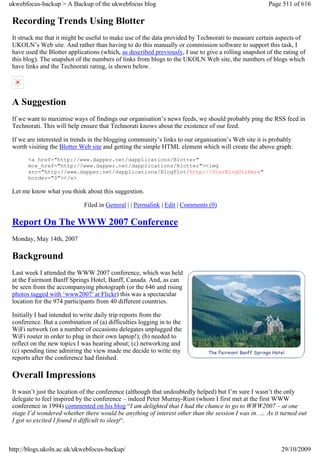 ukwebfocus-backup > A Backup of the ukwebfocus blog                                                    Page 511 of 616

 Recording Trends Using Blotter
 It struck me that it might be useful to make use of the data provided by Technorati to measure certain aspects of
 UKOLN’s Web site. And rather than having to do this manually or commission software to support this task, I
 have used the Blotter applications (which, as described previously, I use to give a rolling snapshot of the rating of
 this blog). The snapshot of the numbers of links from blogs to the UKOLN Web site, the numbers of blogs which
 have links and the Technorati rating, is shown below.




 A Suggestion
 If we want to maximise ways of findings our organisation’s news feeds, we should probably ping the RSS feed in
 Technorati. This will help ensure that Technorati knows about the existence of our feed.

 If we are interested in trends in the blogging community’s links to our organisation’s Web site it is probably
 worth visiting the Blotter Web site and getting the simple HTML element which will create the above graph:
       <a href="http://www.dapper.net/dapplications/Blotter"
       mce_href="http://www.dapper.net/dapplications/Blotter"><img
       src="http://www.dapper.net/dapplications/BlogPlot/http://YourBlogUrlHere"
       border="0"></a>

 Let me know what you think about this suggestion.

                             Filed in General | | Permalink | Edit | Comments (0)

 Report On The WWW 2007 Conference
 Monday, May 14th, 2007

 Background
 Last week I attended the WWW 2007 conference, which was held
 at the Fairmont Banff Springs Hotel, Banff, Canada. And, as can
 be seen from the accompanying photograph (or the 646 and rising
 photos tagged with ‘www2007′ at Flickr) this was a spectacular
 location for the 974 participants from 40 different countries.

 Initially I had intended to write daily trip reports from the
 conference. But a combination of (a) difficulties logging in to the
 WiFi network (on a number of occasions delegates unplugged the
 WiFi router in order to plug in their own laptop!); (b) needed to
 reflect on the new topics I was hearing about; (c) networking and
 (c) spending time admiring the view made me decide to write my
 reports after the conference had finished.

 Overall Impressions
 It wasn’t just the location of the conference (although that undoubtedly helped) but I’m sure I wasn’t the only
 delegate to feel inspired by the conference – indeed Peter Murray-Rust (whom I first met at the first WWW
 conference in 1994) commented on his blog “I am delighted that I had the chance to go to WWW2007 – at one
 stage I’d wondered whether there would be anything of interest other than the session I was in. … As it turned out
 I got so excited I found it difficult to sleep“.



http://blogs.ukoln.ac.uk/ukwebfocus-backup/                                                                 29/10/2009
 