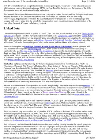 ukwebfocus-backup > A Backup of the ukwebfocus blog                                                   Page 512 of 616

 Web 2.0 seems to have been accepted as the norm by many participants. There were several talks and sessions
 which covered blogs, wikis, social networks, AJAX, etc. And Tom Tim Berners-Lee, the inventor of the Web,
 demonstrated an AJAX application which he had written.

 The Semantic Web featured in many of the sessions. However in various discussions I had during the conference,
 it seems that some of the criticisms which have been raised about the Semantic Web are now being
 acknowledged. In particular it seems that the focus for Semantic Web activities is now on linking large data
 sources, with a move away from the knowledge representation issues (and, in particular, from the notion of the
 view of the Semantic Web as a global expert system).

 Linked Data
 I attended a couple of sessions on or related to Linked Data. This term, which was new to me, was coined by Tim
 Berners-Lee last year. The ideas were explored in more depth in the Developers Track (chaired by Danny Ayres
 whom I met for the first time, having frequently come across his blog postings when searching for information on
 RDF) which included a panel session on Building a Semantic Web in Which Data Can Participate(chaired by Paul
 Miller from Talis and a former colleague of mine) and a session on Linked Data, which Danny chaired.

 The focus of the panel on Building a Semantic Web in Which Data Can Participate was on openness with
 talks from Steve Coast (on his OpenStreepMap work), Peter Murray-Rust (a chemist at the University of
 Cambridge who used his blog as the basis for his presentation to describe his passion for openness of scientific
 data), Ian Davis Rob Stiles (from Talis in the UK who described the need to provide open licences for databases
 and the work Talis is engaged in in developing such licences) and Jamie Taylor from MetaWeb and a developer
 of Freebase – an open Web 2.0 database, which has been exciting many Web developers recently – as can be seen
 from Denny Vrandecic’s blog posting.

 The Linked Data session the following day featured three presentations from Tim Berners-Lee (W3C) on
 ‘Tabulator: A Semantic Web Browser‘, Christian Bizer (Freie University Berlin) on ‘Querying Wikipedia Like a
 Database‘ and Tom Heath (KMi, The Open University) on ‘How to Combine the Best of Web2.0 and a Semantic
 Web: Examples from Revyu.com‘. Tim described the Tabulator generic data browser which he had developed
 (note that this prototype works only in a suitably configured FireFox browser and its functionality can be difficult
 to understand – it brings together data from disparate sources). Tim’s talk was somewhat confusing, as he was
 clearly so excited by the topic that he lost his focus. On the other hand, Tim did succeed in providing an on-the-
 fly integration of bioinformatics data provided by one of the delegates in the audience which, for those who
 understood what was happening beneath the surface, was very impressive.

 Another live demonstration of the power of linked data was given by Christian Bizer who described DBpedia – “a
 community effort to extract structured information from Wikipedia and to make this information available on the
 Web. DBpedia allows you to ask sophisticated queries against Wikipedia and to link other datasets on the Web to
 Wikipedia data“. As an example see the query of Tennis players from Moscow. The power, though, is the
 integration of queries of the DBPedia database with other data sources – details of which are provided on the
 DBPedia Web site.

 The final talk was given by Tom Heath, a PhD student at KMi, in the Open University (and someone I have
 known for a number of years). Tom demonstrated his Revyuapplication. On the surface this looks like many of
 the other review services on the Web. The power of Tom’s application is that the data is freely available as RDF,
 again allowing the data to be integrated with other data sources.

 These two session very much excited me. At previous WWW conferences Semantic Web sessions had focussed
 on the underlying technologies (RDF, OWL, etc.). Now, it seems, Semantic Web applications are starting to be
 developed which can demonstrate the power of ‘linked data’. And, over lunch, I had discussions with Peter
 Murray-Rust, Tom Heath and others on the application of linked data in scientific applications. This led to Peter’s
 posting on the chemical semantic web has arrived! just do it NOW – May 11th, 2007.

 This excitement continued in the Balkan Restaurant later that evening. Initially intended for a small group, the
 invitation was posted on the conference wiki and over 20 people, mostly those who are active in linked data
 research and development work, attended. This is an area very much of interest to UKOLN, with our long-
 standing involvement in library applications and more recent interests in the scientific area. My own particular
 area of interest is in disseminating and embedding innovations across UKOLN’s communities. I think there is

http://blogs.ukoln.ac.uk/ukwebfocus-backup/                                                                29/10/2009
 