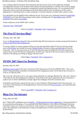 ukwebfocus-backup > A Backup of the ukwebfocus blog                                                     Page 513 of 616

 now a feeling within the Semantic Web community that the previous focus on the underlying standards,
 accompanied by the hype in the Semantic Web, had proved counter-productive, and there was a need to engage
 more effectively with user communities, including the research and education sector. So I was pleased to have
 discussions with several of the participants at the meal which explored ways of making use of the various
 applications I’ve described across a wider community. I’ll need to send lots of emails when I return to work.

 So Linked Data was the highlife of the conference for me. If you carry out a Technorati search for Linked Data
 WWW2007 you’ll find other blog postings on this subject, including one’s by Paul Miller (twice) and the
 anarchitect blog (again two postings).

 Further reflections on the WWW 2007 to follow.

 Technorati Tags: WWW2007

                             Filed in www2007 | | Permalink | Edit | Comments (8)

 The First IT Services Blog?
 Thursday, May 10th, 2007

 It was via Michael Nolan’s blog that I discovered that Edge Hill University have recently announced the launch of
 a blog for their Web Services department.

 I’m aware of blogs in various academic Library services and individuals within IT Services who have blogs –
 such as Phil Wilson, here at Bath University, Michael Webb at Newport College and John Dale at Warwick
 University – but I’ve not come across an IT Services blog (and I guess the Edge Hill University blog doesn’t
 could as this is for the Web Services department). Are there any? And are IT Services having to catch up with
 Libraries with making use of blogs to engage with their users?

                             Filed in Blog | | Permalink | Edit | Comments (3)

 IWMW 2007 Open For Bookings
 Saturday, May 5th, 2007

 Bookings are now open for this year’s Institutional Web Management Workshop (IWMW 2007) . This event,
 which is aimed primarily at members of institutional Web management teams, will be held at the University of
 York on 16-18th July 2007.

 The event, the 11th in the series is, once again, being chaired by my colleague Marieke Guy. This year’s theme is
 “Next steps for the Web management community” and will focus provide an opportunity for the community to
 explore ways in which collaboration can help support the challenges which the community face.

 It should be noted that the capacity for this year’s event is limited to 180 participants (fewer than last year) – so
 we’d advise early booking to avoid disappointment. And if you look at the list of sessions, you should find many
 topics of interest.

                             Filed in iwmw2007 | | Permalink | Edit | Comments (1)

 Blogs For The Intranet
 Friday, May 4th, 2007

 On 1st March 2007 I published a post on FireFox – The Researchers Favourite Application?. I had expected this to
 be an uncontroversial posting, so I was surprised when Mark Sammons, a Sys Admin at Edinburgh University,
 stated that “Simply put, Firefox is not Enterprise-ready enough to be considered for migration from IE“. Mark
 gave a full explanation of the difficulties on large-scale deployment of FireFox and his reservations were echoed
 by Phil Wilson.

http://blogs.ukoln.ac.uk/ukwebfocus-backup/                                                                  29/10/2009
 