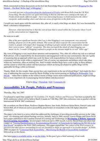 ukwebfocus-backup > A Backup of the ukwebfocus blog                                                     Page 514 of 616

 Mark commented on these discussions on his In-Cider Knowledge blog in a posting entitled Blogging On The
 Intranet – The Real “Killer App” of Blogging? :

       I recently got into a discussion about the deployment of Firefox with Brian Kelly from the UK Web
       Focus blog. The discussion was quite interesting in that me and him were coming at the topic of
       Firefox from totally different angle – but it was interesting because we both listened to the others’
       viewpoint, understanding where and what our areas of expertise in this field were.

 I would very much agree with this sentiment; this, after all, is surely what blogs are about. So I was fascinated by
 Mark’s alternative interpretation:

       However, what interested me is that this sort of issue that is raised within the University where I work
       yet the conversation isn’t happening.

 He went on to add:

       One of the most significant barriers that I see is that blogging is very transparent, very outward-
       looking, all posts are in the public domain. This seems an ideal scope for the conversation but the
       reality is, people will temper their language if talking to people outside of the organisation, temper
       their views to more “official” viewpoints. This does not match the ideals of what blogging was
       mean’t to be. I wonder if blogging confined to people on the intranet might be its real “killer app”.

 My view of blogging is very much about openness and transparency. This, after all, reflects my role as a national
 Web adviser, with a responsibility for dissemination and engagement with my user communities. But am I guilty
 of assuming that an approach which may work for those with responsibilities for liaison with the wider
 community will also work within a organisation? I do, of course, see arguments and debates which take place
 within my institution, often on mailing lists. And I wonder whether blogs have a role to play in these debates –
 and the extent to which the culture and best practices which are being developed for public blogs will be
 applicable for blogs within an Intranet.

 Thanks, Mark, for this insight. Does anyone have any experiences in the use of closed blogs? And might this be a
 way of addressing the concerns raised by Sheila Webber in her recent posting on Webbed or Websceptic: You
 Decide. – rather than a debate on the relative merits of blogs versus more traditional publications, might not blogs
 have a more important role in encouraging internal debate and discussions?

                              Filed in Blog | | Permalink | Edit | Comments (4)

 Accessibility 2.0: People, Policies and Processes
 Thursday, May 3rd, 2007

 I’m pleased to report that a paper on “Accessibility 2.0: People, Policies and Processes” has been accepted by the
 W4A conference which will he held in Banff, Canada on 7-8th May 2007 (the conference runs in parallel with the
 International WWW 2007 conference).

 My co-authors are David Sloan, Professor Stephen Brown, Jane Seale, Professor Helen Petrie, Patrick Lauke and
 Simon Ball, all of whom are active accessibility practitioners or researchers in the UK higher education
 community.

 The paper is the latest in a series which has addressed the challenges of providing accessible services in the ‘edge
 cases’ of e-learning and cultural heritage services. Initially, back in 2004, myself, Lawrie Phipps and Elaine Swift
 had a paper published in the Canadian Journal of Learning and Technology on Developing A Holistic Approach
 For E-Learning Accessibility. Several papers followed and in 2005 myself, Lawrie, David Sloan and others had
 a paper on “Forcing Standardization or Accommodating Diversity? A Framework for Applying the WCAG in the
 Real World” accepted at the W4A 2005 conference. This paper argued that “the context of the Web resource in
 question and other factors surrounding its use are [needed] to shape an approach to accessible design“. At W4A
 2006 our paper on “Contextual Web Accessibility – Maximizing the Benefit of Accessibility Guidelines”
 followed up on this theme.

 Our latest paper is available online, as are the slides. In this post I give a brief summary of our work:
http://blogs.ukoln.ac.uk/ukwebfocus-backup/                                                                  29/10/2009
 