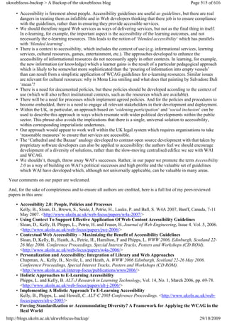 ukwebfocus-backup > A Backup of the ukwebfocus blog                                                   Page 515 of 616

     • Accessibility is foremost about people. Accessibility guidelines are useful as guidelines, but there are real
       dangers in treating them as infallible and in Web developers thinking that there job is to ensure compliance
       with the guidelines, rather than in ensuring they provide accessible services.
     • We should therefore regard Web services as ways of delivering services, but not as the final thing in itself.
       In e-learning, for example, the important aspect is the accessibility of the learning outcomes, and not
       necessarily the e-learning resources. This leads to the notion of ‘blended accessibility‘ which has parallels
       with ‘blended learning‘.
     • There is a context to accessibility, which includes the context of use (e.g. informational services, learning
       services, cultural resources, games, entertainment, etc.). The approaches developed to enhance the
       accessibility of informational resources do not necessarily apply in other contexts. In learning, for example,
       the new information (or knowledge) which a learner gains is the result of a particular pedagogical approach
       which is likely to be somewhat more sophisticated than the ‘pouring of information into empty vessels’
       than can result from a simplistic application of WCAG guidelines for e-learning resources. Similar issues
       are relevant for cultural resources: why is Mona Lisa smiling and what does that painting by Salvadore Dali
       ‘mean’?
     • There is a need for documented policies, but these policies should be developed according to the context of
       use (which will also reflect institutional contexts, such as the resources which are available).
     • There will be a need for processes which implement agreed policies. And for the policies and procedures to
       become embedded, there is a need to engage all relevant stakeholders in their development and deployment.
     • Within the UK, in particular, an approach based on ‘widening participation‘ and ‘social inclusion‘ can be
       used to describe this approach in ways which resonate with wider political developments within the public
       sector. This phrase also avoids the implications that there is a single, universal solution to accessibility,
       within corresponding imperialistic undertones.
     • Our approach would appear to work well within the UK legal system which requires organisations to take
       ‘reasonable measures’ to ensure that services are accessible.
     • The ‘Cathedral and the Bazaar’ analogy developed to contrast open source development with that taken by
       proprietary software developers can also be applied to accessibility: the authors feel we should encourage
       development of a diversity of solutions, rather than the slow-moving centralised edifice we see with WAI
       and WCAG.
     • We shouldn’t, though, throw away WAI’s successes. Rather, in our paper we promote the term Accessibility
       2.0 as a way of building on WAI’s political successes and high profile and the valuable set of guidelines
       which WAI have developed which, although not universally applicable, can be valuable in many areas.

 Your comments on our paper are welcomed.

 And, for the sake of completeness and to ensure all authors are credited, here is a full list of my peer-reviewed
 papers in this area:

     • Accessibility 2.0: People, Policies and Processes
       Kelly, B., Sloan, D., Brown, S., Seale, J, Petrie, H., Lauke, P. and Ball, S. W4A 2007, Banff, Canada, 7-11
       May 2007. <http://www.ukoln.ac.uk/web-focus/papers/w4a-2007/>
     • Using Context To Support Effective Application Of Web Content Accessibility Guidelines
       Sloan, D., Kelly, B. Phipps, L., Petrie, H. and Fraser, H. Journal of Web Engineering, Issue 4. Vol. 5, 2006.
       <http://www.ukoln.ac.uk/web-focus/papers/jwe-2006/>
     • Contextual Web Accessibility – Maximizing the Benefit of Accessibility Guidelines
       Sloan, D, Kelly, B., Heath, A., Petrie, H., Hamilton, F and Phipps, L. WWW 2006, Edinburgh, Scotland 22-
       26 May 2006. Conference Proceedings, Special Interest Tracks, Posters and Workshops (CD ROM).
       <http://www.ukoln.ac.uk/web-focus/papers/w4a-2006/>
     • Personalization and Accessibility: Integration of Library and Web Approaches
       Chapman, A., Kelly, B., Nevile, L. and Heath, A. WWW 2006 Edinburgh, Scotland 22-26 May 2006.
       Conference Proceedings, Special Interest Tracks, Posters and Workshops (CD ROM).
       <http://www.ukoln.ac.uk/interop-focus/publications/www2006/>
     • Holistic Approaches to E-Learning Accessibility
       Phipps, L. and Kelly, B. ALT-J Research in Learning Technology, Vol. 14, No. 1, March 2006, pp. 69-78.
       <http://www.ukoln.ac.uk/web-focus/papers/alt-j-2006/>
     • Implementing A Holistic Approach To E-Learning Accessibility
       Kelly, B., Phipps, L. and Howell, C. ALT-C 2005 Conference Proceedings. <http://www.ukoln.ac.uk/web-
       focus/papers/alt-c-2005/>
     • Forcing Standardization or Accommodating Diversity? A Framework for Applying the WCAG in the
       Real World
http://blogs.ukoln.ac.uk/ukwebfocus-backup/                                                                29/10/2009
 
