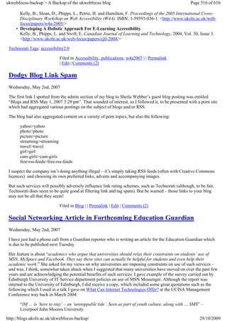 ukwebfocus-backup > A Backup of the ukwebfocus blog                                                  Page 516 of 616

       Kelly, B., Sloan, D., Phipps, L., Petrie, H. and Hamilton, F. Proceedings of the 2005 International Cross-
       Disciplinary Workshop on Web Accessibility (W4A). ISBN: 1-59593-036-1. <http://www.ukoln.ac.uk/web-
       focus/papers/w4a-2005/>
     • Developing A Holistic Approach For E-Learning Accessibility
       Kelly, B., Phipps, L. and Swift, E. Canadian Journal of Learning and Technology, 2004, Vol. 30, Issue 3.
       <http://www.ukoln.ac.uk/web-focus/papers/cjtl-2004/>

 Technorati Tags: accessibility2.0

                             Filed in Accessibility, publications, w4a2007 | | Permalink
                             | Edit | Comments (2)

 Dodgy Blog Link Spam
 Wednesday, May 2nd, 2007

 The first link I spotted from the admin section of my blog to Sheila Webber’s guest blog posting was entitled
 “Blogs and RSS May 1, 2007 3:29 pm”. That sounded of interest, so I followed it, to be presented with a porn site
 which had aggregated various postings on the subject of blogs and/or RSS.

 The blog had also aggregated content on a variety of porn topics, but also the following:

       yahoo>yahoo
       photo>photo
       picture>picture
       streaming>streaming
       travel>travel
       girl>girl
       cam-girls>cam-girls
       free-rss-feeds>free-rss-feeds

 I suspect the company isn’t doing anything illegal – it’s simply taking RSS feeds (often with Creative Commons
 licences) and choosing its own preferred links, adverts and accompanying images.

 But such services will possibly adversely influence link rating schemes, such as Technorati (although, to be fair,
 Technorati does seem to be quite good at filtering link and tag spam). But be warned – those links to your blog
 may not be all that they seem!

                             Filed in Blog | | Permalink | Edit | Comments (2)

 Social Networking Article in Forthcoming Education Guardian
 Wednesday, May 2nd, 2007

 I have just had a phone call from a Guardian reporter who is writing an article for the Education Guardian which
 is due to be published next Tuesday.

 Her feature is about “academics who argue that universities should relax their constraints on students’ use of
 MSN, MySpace and Facebook. They say these sites can actually be helpful for students and even help their
 academic work.” She asked for my views on why universities are imposing constraints on use of such services –
 and was, I think, somewhat taken aback when I suggested that many universities have moved on over the past few
 years and are acknowledging the potential benefits of such services. I gave example of the survey carried out by
 Edinburgh University of IT Service department policies on use of MSN Messenger. Although the report was
 internal to the University of Edinburgh, I did receive a copy, which included some great quotations such as the
 following which I used in a talk I gave on What Can Internet Technologies Offer? at the UCISA Management
 Conference way back in March 2004:

       “IM … is ‘here to stay’ – an ‘unstoppable tide’. Seen as part of youth culture, along with … SMS” –
       Liverpool John Moores University
http://blogs.ukoln.ac.uk/ukwebfocus-backup/                                                               29/10/2009
 