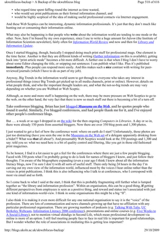 ukwebfocus-backup > A Backup of the ukwebfocus blog                                                      Page 518 of 616

     • who regard time spent faffing round the internet as time wasted,
     • who would see print publications as their formal information channel, and
     • would be highly sceptical of the idea of making useful professional contacts via Internet engagement.

 And these Web Sceptics can be interesting, dynamic information professionals. It’s just that they don’t much like
 hunting out or consuming their information online.

 What may also be happening is that people who write about the information world are tending to one mode or the
 other. Now, here I’m biased by my own experience, since I use to write a huge amount for Inform (the Institute of
 Information Scientists newsletter), fairly often for Information World Review and now and then for Library and
 Information Update.

 Once I started blogging, though, basically I stopped doing much print stuff for professional mags. One element is
 the time factor. Another is that they are different kinds of writing (further information on this is available); getting
 back into “print article mode” becomes a bit more difficult. A further one is that when I blog I don’t have to worry
 about some Editor changing the title, or snipping out sentences: I can publish what I like. Plus it’s published
 immediately. Plus people can respond more easily. And this makes such a nice contrast with writing for peer-
 reviewed journals (which I have to do as part of my job).

 Anyway, Big Trends in the information world seem to get through to everyone who takes any interest in
 professional things (since Big Trends get picked up in all media channels, print or online). However, details on
 what people think, and who the important thought leaders are, and what the not-so-big trends are may vary
 depending on whether you are Webbed or Web Sceptic.

 Although, as more and more stuff is happening on the web, there may be more pressure on Web Sceptics to go to
 the web, on the other hand, the very fact that there is now so much stuff out there is becoming a bit of a turn off.

 Take conference blogging. Brian has just blogged Museums on the Web, and he quotes people who
 found it useful. Similarly, I’ve blogged conferences, and had people thank me for it, and I’ve enjoyed
 other people’s conference blogs.

 But …. a week or so ago I dropped in on the wiki for the then ongoing Computers in Libraries. A day or so in,
 there were already 150 posts from assorted bloggers. Now there are over 350 blog posts and 1,300 photos.

 I just wanted to get a feel of how the conference went: where on earth do I start? Unfortunately, those photos are
 just too distracting (have you seen the one in the Museums on the Web set of a delegate apparently drinking from
 a bidet?? What was that all about?). And presumably Web Sceptics would look at the 350 postings and 1,300 and
 say: told you so: what we need here is a bit of quality control and filtering, like you get in those old fashioned
 print magazines.

 To be honest, I find it a lot easier to get a feel for the conferences where there are just a few people blogging.
 Faced with 350 posts what I’m probably going to do is look for names of bloggers I know, and just follow their
 thoughts. I’m aware of the blogosphere expanding (even a year ago I think I knew about all the information
 literacy blogs, now I’m sure I don’t) with all sorts of useful stuff. There only being 24 hours in the day I’m
 carving out my own view of the information world, influenced most by the voices I hear online rather than the
 voices in print publications. I think this is also influencing who I talk to at conferences, who I correspond with
 most via email and so forth.

 So I come back to what I said at the start, I think that this is probably fragmenting still further what is lumped
 together as “the library and information profession”. Within an organisation, this can be a good thing, if getting
 different perspectives from employees is seen as a positive thing, and reward and status isn’t associated with just
 one kind of information-world-view. I think in some organisations this might be a big “If”.

 I also think it is making it even more difficult for any one national organisation to say it is the “voice” of the
 profession. There are lots of communication and news channels growing up that have no affiliation with any
 particular professional organisation. There are growing numbers of podcasts (e.g. Talking With Talis, UC
 Berkeley Webcasts, Information Literacy 2006 conference), presentations and online courses (e.g. Five Weeks to
 A Social Library), not to mention virtual shindigs in Second Life, which mean professional development via
 online is more of an option. I still feel meeting people face to face in real life is important for good relationships.
 But I wonder whether the role of associations in mediating this is getting less important?

http://blogs.ukoln.ac.uk/ukwebfocus-backup/                                                                   29/10/2009
 