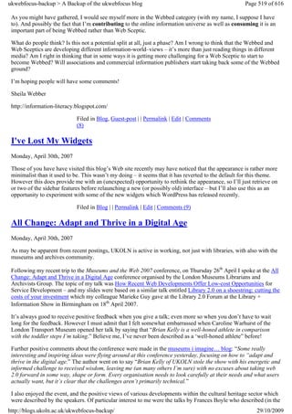 ukwebfocus-backup > A Backup of the ukwebfocus blog                                                  Page 519 of 616

 As you might have gathered, I would see myself more in the Webbed category (with my name, I suppose I have
 to). And possibly the fact that I’m contributing to the online information universe as well as consuming it is an
 important part of being Webbed rather than Web Sceptic.

 What do people think? Is this not a potential split at all, just a phase? Am I wrong to think that the Webbed and
 Web Sceptics are developing different information-world–views – it’s more than just reading things in different
 media? Am I right in thinking that in some ways it is getting more challenging for a Web Sceptic to start to
 become Webbed? Will associations and commercial information publishers start taking back some of the Webbed
 ground?

 I’m hoping people will have some comments!

 Sheila Webber

 http://information-literacy.blogspot.com/

                             Filed in Blog, Guest-post | | Permalink | Edit | Comments
                             (8)

 I've Lost My Widgets
 Monday, April 30th, 2007

 Those of you have have visited this blog’s Web site recently may have noticed that the appearance is rather more
 minimalist than it used to be. This wasn’t my doing – it seems that it has reverted to the default for this theme.
 However this does provide me with an (unexpected) opportunity to rethink the appearance, so I’ll just retrieve on
 or two of the sidebar features before relaunching a new (or possibly old) interface – but I’ll also use this as an
 opportunity to experiment with some of the new widgets which WordPress has released recently.

                             Filed in Blog | | Permalink | Edit | Comments (9)

 All Change: Adapt and Thrive in a Digital Age
 Monday, April 30th, 2007

 As may be apparent from recent postings, UKOLN is active in working, not just with libraries, with also with the
 museums and archives community.

 Following my recent trip to the Museums and the Web 2007 conference, on Thursday 26th April I spoke at the All
 Change: Adapt and Thrive in a Digital Age conference organised by the London Museums Librarians and
 Archivists Group. The topic of my talk was How Recent Web Developments Offer Low-cost Opportunities for
 Service Development – and my slides were based on a similar talk entitled Library 2.0 on a shoestring: cutting the
 costs of your investment which my colleague Marieke Guy gave at the Library 2.0 Forum at the Library +
 Information Show in Birmingham on 18th April 2007.

 It’s always good to receive positive feedback when you give a talk; even more so when you don’t have to wait
 long for the feedback. However I must admit that I felt somewhat embarrassed when Caroline Warhurst of the
 London Transport Museum opened her talk by saying that “Brian Kelly is a well-honed athlete in comparison
 with the toddler steps I’m taking.” Believe me, I’ve never been described as a ‘well-honed athlete” before!

 Further positive comments about the conference were made in the museums i imagine… blog: “Some really
 interesting and inspiring ideas were flying around at this conference yesterday, focusing on how to “adapt and
 thrive in the digital age.” The author went on to say “Brian Kelly of UKOLN stole the show with his energetic and
 informed challenge to received wisdom, leaving me (an many others I’m sure) with no excuses about taking web
 2.0 forward in some way, shape or form. Every organisation needs to look carefully at their needs and what users
 actually want, but it’s clear that the challenges aren’t primarily technical.”

 I also enjoyed the event, and the positive views of various developments within the cultural heritage sector which
 were described by the speakers. Of particular interest to me were the talks by Frances Boyle who described (in the
http://blogs.ukoln.ac.uk/ukwebfocus-backup/                                                               29/10/2009
 