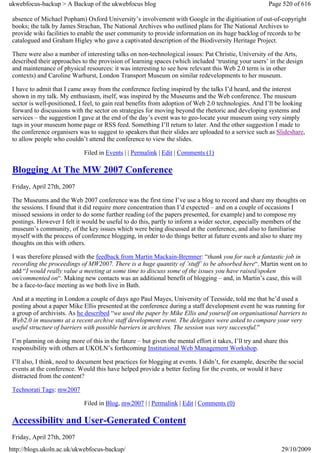 ukwebfocus-backup > A Backup of the ukwebfocus blog                                                      Page 520 of 616

 absence of Michael Popham) Oxford University’s involvement with Google in the digitisation of out-of-copyright
 books; the talk by James Strachan, The National Archives who outlined plans for The National Archives to
 provide wiki facilities to enable the user community to provide information on its huge backlog of records to be
 catalogued and Graham Higley who gave a captivated description of the Biodiversity Heritage Project.

 There were also a number of interesting talks on non-technological issues: Pat Christie, University of the Arts,
 described their approaches to the provision of learning spaces (which included ‘trusting your users’ in the design
 and maintenance of physical resources: it was interesting to see how relevant this Web 2.0 term is in other
 contexts) and Caroline Warhurst, London Transport Museum on similar redevelopments to her museum.

 I have to admit that I came away from the conference feeling inspired by the talks I’d heard, and the interest
 shown in my talk. My enthusiasm, itself, was inspired by the Museums and the Web conference. The museum
 sector is well-positioned, I feel, to gain real benefits from adoption of Web 2.0 technologies. And I’ll be looking
 forward to discussions with the sector on strategies for moving beyond the rhetoric and developing systems and
 services – the suggestion I gave at the end of the day’s event was to geo-locate your museum using very simply
 tags in your museum home page or RSS feed. Something I’ll return to later. And the other suggestion I made to
 the conference organisers was to suggest to speakers that their slides are uploaded to a service such as Slideshare,
 to allow people who couldn’t attend the conference to view the slides.

                              Filed in Events | | Permalink | Edit | Comments (1)

 Blogging At The MW 2007 Conference
 Friday, April 27th, 2007

 The Museums and the Web 2007 conference was the first time I’ve use a blog to record and share my thoughts on
 the sessions. I found that it did require more concentration than I’d expected – and on a couple of occasions I
 missed sessions in order to do some further reading (of the papers presented, for example) and to compose my
 postings. However I felt it would be useful to do this, partly to inform a wider sector, especially members of the
 museum’s community, of the key issues which were being discussed at the conference, and also to familiarise
 myself with the process of conference blogging, in order to do things better at future events and also to share my
 thoughts on this with others.

 I was therefore pleased with the feedback from Martin Mackain-Bremner: “thank you for such a fantastic job in
 recording the proceedings of MW2007. There is a huge quantity of ’stuff’ to be absorbed here“. Martin went on to
 add “I would really value a meeting at some time to discuss some of the issues you have raised/spoken
 on/commented on“. Making new contacts was an additional benefit of blogging – and, in Martin’s case, this will
 be a face-to-face meeting as we both live in Bath.

 And at a meeting in London a couple of days ago Paul Mayes, University of Teesside, told me that he’d used a
 posting about a paper Mike Ellis presented at the conference during a staff development event he was running for
 a group of archivists. As he described “we used the paper by Mike Ellis and yourself on organisational barriers to
 Web2.0 in museums at a recent archive staff development event. The delegates were asked to compare your very
 useful structure of barriers with possible barriers in archives. The session was very successful.”

 I’m planning on doing more of this in the future – but given the mental effort it takes, I’ll try and share this
 responsibility with others at UKOLN’s forthcoming Institutional Web Management Workshop.

 I’ll also, I think, need to document best practices for blogging at events. I didn’t, for example, describe the social
 events at the conference. Would this have helped provide a better feeling for the events, or would it have
 distracted from the content?

 Technorati Tags: mw2007

                              Filed in Blog, mw2007 | | Permalink | Edit | Comments (0)

 Accessibility and User-Generated Content
 Friday, April 27th, 2007
http://blogs.ukoln.ac.uk/ukwebfocus-backup/                                                                   29/10/2009
 