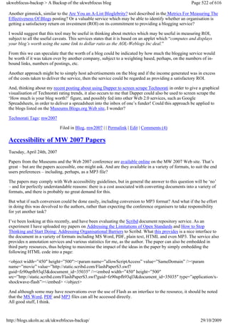 ukwebfocus-backup > A Backup of the ukwebfocus blog                                                    Page 522 of 616

 Another gimmick, similar to the Are You an A-List Bloglebrity? tool described in the Metrics For Measuring The
 Effectiveness Of Blogs posting? Or a valuable service which may be able to identify whether an organisation is
 getting a satisfactory return on investment (ROI) on its commitment to providing a blogging service?

 I would suggest that this tool may be useful in thinking about metrics which may be useful in measuring ROI,
 subject to all the useful caveats. This services states that it is based on an applet which “computes and displays
 your blog’s worth using the same link to dollar ratio as the AOL-Weblogs Inc deal.”

 From this we can speculate that the worth of a blog could be indicated by how much the blogging service would
 be worth if it was taken over by another company, subject to a weighting based, perhaps, on the numbers of in-
 bound links, numbers of postings, etc.

 Another approach might be to simply host advertisements on the blog and if the income generated was in excess
 of the costs taken to deliver the service, then the service could be regarded as providing a satisfactory ROI.

 And, thinking about my recent posting about using Dapper to screen scrape Technorati in order to give a graphical
 visualisation of Technorati rating trends, it also occurs to me that Dapper could also be used to screen scrape the
 ‘How much is your blog worth?’ figure, and possibly fed into other Web 2.0 services, such as Google
 Spreadsheets, in order to deliver a spreadsheet into the inbox of one’s funder! Could this approach be applied to
 the blogs listed on the Museums Blogs.org Web site, I wonder?

 Technorati Tags: mw2007

                             Filed in Blog, mw2007 | | Permalink | Edit | Comments (4)

 Accessibility of MW 2007 Papers
 Tuesday, April 24th, 2007

 Papers from the Museums and the Web 2007 conference are available online on the MW 2007 Web site. That’s
 great – but are the papers accessible, one might ask. And are they available in a variety of formats, to suit the end
 users preferences – including, perhaps, as a MP3 file?

 The papers may comply with Web accessibility guidelines, but in general the answer to this question will be ‘no’
 – and for perfectly understandable reasons: there is a cost associated with converting documents into a variety of
 formats, and there is probably no great demand for this.

 But what if such conversion could be done easily, including conversion to MP3 format? And what if the he effort
 in doing this was devolved to the authors, rather than expecting the conference organisers to take responsibility
 for yet another task?

 I’ve been looking at this recently, and have been evaluating the Scribd document repository service. As an
 experiment I have uploaded my papers on Addressing the Limitations of Open Standards and How to Stop
 Thinking and Start Doing: Addressing Organisational Barriers to Scribd. What this provides is a nice interface to
 the document in a variety of formats including MS Word, PDF, plain text, HTML and even MP3. The service also
 provides n annotation services and various statistics for me, as the author. The paper can also be embedded in
 third party resources, thus helping to maximise the impact of the ideas in the paper by simply embedding the
 following HTML code into a page:

 <object width=”450″ height=”500″><param name=”allowScriptAccess” value=”SameDomain” /><param
 name=”movie” value=”http://static.scribd.com/FlashPaperS3.swf?
 guid=fz90upfh93ql3&document_id=35035″ /><embed width=”450″ height=”500″
 src=”http://static.scribd.com/FlashPaperS3.swf?guid=fz90upfh93ql3&document_id=35035″ type=”application/x-
 shockwave-flash”></embed> </object>

 And although some may have reservations over the use of Flash as an interface to the resource, it should be noted
 that the MS Word, PDF and MP3 files can all be accessed directly.
 All good stuff, I think.



http://blogs.ukoln.ac.uk/ukwebfocus-backup/                                                                 29/10/2009
 