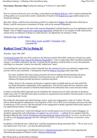 ukwebfocus-backup > A Backup of the ukwebfocus blog                                                     Page 524 of 616

 Powerhouse Museum’s blog (Technorati ranking of 75,598 on 21 April 2007):


 Now it is trivial to do this for your own blog, as described on the Blotter Web site. And I would recommend this
 to blog authors as it can provide a useful visualisation of trends (it has helped me to spot sudden jumps in my
 Technorati ranking).

 But what, I think, would be more interesting would be to explore how Dapper, the application which drives
 Blotter, could be used across a community of blogs, such as the museum blogosphere.

 Perhaps next year’s paper on the state of the museum blogosphere could be based on use of an application such as
 Dapper. And, as Dapper seems to be a lightweight application, perhaps this is an example of work which can be
 carried out by an enthusiast working in a small museum. An opportunity for someone, I think.

 Technorati Tags: mw200, Dapper

                              Filed in Blog, Events, mw2007 | | Permalink | Edit |
                              Comments (4)

 Radical Trust? We're Doing It!
 Thursday, April 19th, 2007

 I mentioned recently that one of the sessions at the Museums and the Web 2007 conference I found very useful
 was entitled”Radical Trust: State of the Museum Blogosphere“. I have to admit that when I decided to attend the
 session, I was rather confused by the title: I realised that the speakers would be likely to review developments
 with blogs in a museums’ context, but what did ‘radical trust’ mean?

 I was told that this term had been coined to describe how the commercial sector was starting to engage more
 actively with its user community. I subsequently found the Radical Trust blog which states that:

       For years, marketers have been asking consumers for trust in making informed purchase decisions.
       The trick to conventional marketing is knowing what to say, and what not to say to create and
       influence the largest possible persuasion in purchase decisions.

       Today, however, the consumer can become a segment expert overnight and can own and control the
       key brand information independent of the manufacturer. The tide has turned and now marketers must
       radically trust the consumer to build the brand based on the information that is most relevant to them.

 It strikes we that this radical approach may be needed by the commercial sector (they advertise on broadcast
 media such as the TV and radio and expect consumers to ring premium rate numbers when the goods or services
 we’ve purchased don’t work).

 But within the educational and cultural heritage sectors, surely user engagement is what we’re about. We may
 need to think through the implications of moving from a Web 1.0 to a Web 2.0 environment, and assess the risks
 in making use of new services. But the principle of user engagement is deeply ingrained within many aspects of
 our organisational culture, I would suggest.

 And the term ‘radical trust’ could well endanger moves towards greater use of services such as blogging: we
 should be arguing that such technologies can support our core mission – s, indeed, the two speakers from the
 Brooklyn Museum did, with the Powerhouse blog describing the impact of the talk as “everyone was floored by
 the efforts of the Brooklyn Museum who have managed to build a strong user community around their online
 presence“.

 In addition, I feel that the term ‘radical trust’ could be interpretted as being somewhat elitist – “We’re cool; we’re
 into radical trust! You’re not – you must be dull and boring”.

 So I’m afraid I would disagree with Michael Casey’s LibraryCrunch article and the visually appealing but
 misleading photograph on Darlene Fischer’s Blog the Side posting.

http://blogs.ukoln.ac.uk/ukwebfocus-backup/                                                                  29/10/2009
 