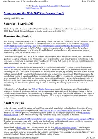 ukwebfocus-backup > A Backup of the ukwebfocus blog                                                    Page 526 of 616

                             Filed in Events, Semantic Web, mw2007 | | Permalink |
                             Edit | Comments (0)

 Museums and the Web 2007 Conference: Day 3
 Monday, April 16th, 2007

 Saturday 14 April 2007
 The final day of the Museums and the Web 2007 Conference – and it’s a Saturday with, again sessions starting at
 08.00 (I don’t think this would happen in similar conferences held in the UK).

 Bookmarking Session
 This morning I chaired the session on “Bookmarking”. David Bearman, the conference co-chair, described this as
 the ‘Brits Session’ when he invited me to chair the session, as the main authors of the two talks, on Visitor-
 constructed Personalized Learning Trails and Bookmarking in Museums: Extending the museum experience
 beyond the visit?, were based in the UK. When I met the two speakers, however, I found that the speakers,
 although working in London, were from the US and Italy (and Jonathon Bowen, who was supposed to speak,
 unfortunately could not attend the conference).

 Despite only having two talks (most of the sessions had three) this was a content-rich session, and I had to draw
 questions to a close at the end of the 90 minutes. I have to confess that I was initially puzzled by the theme of the
 session, as bookmarking to me meant either recording my favourite Web pages in my browser or, in the context of
 social bookmarking, on a service such as del.icio.us.

 Kevin Walker’s talk described what was meant by bookmarking in a museum’s context. It seems that the term
 refers to the ability for users to record details of their visit to a museum Web site (or, indeed, the museum itself)
 for subsequent use. This is often achieved not, as I assumed from the term, by recording details on a Web browser
 within a museum, but by sending the information to the user in their home environment. The information may be
 recorded in a variety of ways (recorded as a personalised trail, on a PC, by recording the visitors physical location
 using Bluetooth, by recording their aural comments as they view exhibits, etc.) And the information may also be
 delivered to the visitor in a variety of ways, including email, SMS messages, etc. Kevin also explained why such
 bookmarking can be beneficial, particuklarly in terms of enriching the learning experiences of a visit to a
 museum.

 Following Kevin’s broad overview, Silvia Filippini-Fantoni questioned the success, or not, of bookmarking
 services in libraries. It seems that bookmarking services are not very widely used. This, in part, is due to the low
 visibility of such services and also the confusing terminology. Such issues can cleary be addressed – and there is a
 feeling that bookmarking is not necessarily for everyone (and is likely to be of particular benefit to repeat visitors
 to a museum).

 Small Museums
 In the afternoon I attended a session on Small Museums which was chaired by Ian Edelman, Hampshire County
 Council. Joy Suliman gave the opening talk on Facilitating Access: Empowering small museums in which she
 described the centrally-provided content management system and hosting service provided by the Collections
 Australia Network (CAN) which is proving very popular for many small museums in Australia.

 The second talk on A Family of Solutions for a Small Museum: The case of the Archaeological Museum in Milan
 described an open source tool which can be used for developing multimedia stories about exhibits in a museum,
 which can be accessed either using a Web browser or as a Flash application.

 The final talk by Peter Gray, East Lothian Museum has the title Who are you calling cheap?. This was a great
 talk, describing how a consortium in Scotland had been successful in developing a variety of services without
 needed significant resources to support the development environment. This approach very much reflects my views
 on the approaches I think are currently applicable in a variety of areas.
http://blogs.ukoln.ac.uk/ukwebfocus-backup/                                                                 29/10/2009
 