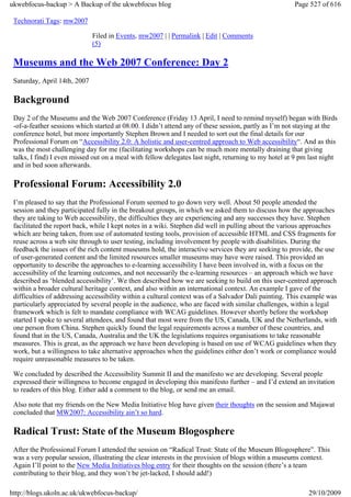 ukwebfocus-backup > A Backup of the ukwebfocus blog                                                   Page 527 of 616

 Technorati Tags: mw2007

                              Filed in Events, mw2007 | | Permalink | Edit | Comments
                              (5)

 Museums and the Web 2007 Conference: Day 2
 Saturday, April 14th, 2007

 Background
 Day 2 of the Museums and the Web 2007 Conference (Friday 13 April, I need to remind myself) began with Birds
 -of-a-feather sessions which started at 08.00. I didn’t attend any of these session, partly as I’m not staying at the
 conference hotel, but more importantly Stephen Brown and I needed to sort out the final details for our
 Professional Forum on “Accessibility 2.0: A holistic and user-centred approach to Web accessibility“. And as this
 was the most challenging day for me (facilitating workshops can be much more mentally draining that giving
 talks, I find) I even missed out on a meal with fellow delegates last night, returning to my hotel at 9 pm last night
 and in bed soon afterwards.

 Professional Forum: Accessibility 2.0
 I’m pleased to say that the Professional Forum seemed to go down very well. About 50 people attended the
 session and they participated fully in the breakout groups, in which we asked them to discuss how the approaches
 they are taking to Web accessibility, the difficulties they are experiencing and any successes they have. Stephen
 facilitated the report back, while I kept notes in a wiki. Stephen did well in pulling about the various approaches
 which are being taken, from use of automated testing tools, provision of accessible HTML and CSS fragments for
 reuse across a web site through to user testing, including involvement by people with disabilities. During the
 feedback the issues of the rich content museums hold, the interactive services they are seeking to provide, the use
 of user-generated content and the limited resources smaller museums may have were raised. This provided an
 opportunity to describe the approaches to e-learning accessibility I have been involved in, with a focus on the
 accessibility of the learning outcomes, and not necessarily the e-learning resources – an approach which we have
 described as ‘blended accessibility’. We then described how we are seeking to build on this user-centred approach
 within a broader cultural heritage context, and also within an international context. An example I gave of the
 difficulties of addressing accessibility within a cultural context was of a Salvador Dali painting. This example was
 particularly appreciated by several people in the audience, who are faced with similar challenges, within a legal
 framework which is felt to mandate compliance with WCAG guidelines. However shortly before the workshop
 started I spoke to several attendees, and found that most were from the US, Canada, UK and the Netherlands, with
 one person from China. Stephen quickly found the legal requirements across a number of these countries, and
 found that in the US, Canada, Australia and the UK the legislations requires organisations to take reasonable
 measures. This is great, as the approach we have been developing is based on use of WCAG guidelines when they
 work, but a willingness to take alternative approaches when the guidelines either don’t work or compliance would
 require unreasonable measures to be taken.

 We concluded by described the Accessibility Summit II and the manifesto we are developing. Several people
 expressed their willingness to become engaged in developing this manifesto further – and I’d extend an invitation
 to readers of this blog. Either add a comment to the blog, or send me an email.

 Also note that my friends on the New Media Initiative blog have given their thoughts on the session and Majawat
 concluded that MW2007: Accessibility ain’t so hard.

 Radical Trust: State of the Museum Blogosphere
 After the Professional Forum I attended the session on “Radical Trust: State of the Museum Blogosphere”. This
 was a very popular session, illustrating the clear interests in the provision of blogs within a museums context.
 Again I’ll point to the New Media Initiatives blog entry for their thoughts on the session (there’s a team
 contributing to their blog, and they won’t be jet-lacked, I should add!)

http://blogs.ukoln.ac.uk/ukwebfocus-backup/                                                                29/10/2009
 