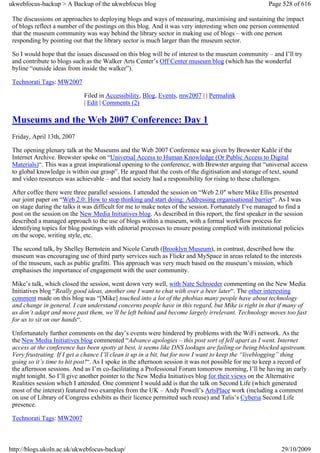 ukwebfocus-backup > A Backup of the ukwebfocus blog                                                    Page 528 of 616

 The discussions on approaches to deploying blogs and ways of measuring, maximising and sustaining the impact
 of blogs reflect a number of the postings on this blog. And it was very interesting when one person commented
 that the museum community was way behind the library sector in making use of blogs – with one person
 responding by pointing out that the library sector is much larger than the museum sector.

 So I would hope that the issues discussed on this blog will be of interest to the museum community – and I’ll try
 and contribute to blogs such as the Walker Arts Center’s Off Center museum blog (which has the wonderful
 byline “outside ideas from inside the walker”).

 Technorati Tags: MW2007

                             Filed in Accessibility, Blog, Events, mw2007 | | Permalink
                             | Edit | Comments (2)

 Museums and the Web 2007 Conference: Day 1
 Friday, April 13th, 2007

 The opening plenary talk at the Museums and the Web 2007 Conference was given by Brewster Kahle if the
 Internet Archive. Brewster spoke on “Universal Access to Human Knowledge (Or Public Access to Digital
 Materials)“. This was a great inspirational opening to the conference, with Brewster arguing that “universal access
 to global knowledge is within our grasp”. He argued that the costs of the digitisation and storage of text, sound
 and video resources was achievable – and that society had a responsibility for rising to these challenges.

 After coffee there were three parallel sessions. I attended the session on “Web 2.0″ where Mike Ellis presented
 our joint paper on “Web 2.0: How to stop thinking and start doing: Addressing organisational barrier“. As I was
 on stage during the talks it was difficult for me to make notes of the session. Fortunately I’ve managed to find a
 post on the session on the New Media Initiatives blog. As described in this report, the first speaker in the session
 described a managed approach to the use of blogs within a museum, with a formal workflow process for
 identifying topics for blog postings with editorial processes to ensure posting complied with institutional policies
 on the scope, writing style, etc.

 The second talk, by Shelley Bernstein and Nicole Caruth (Brooklyn Museum), in contrast, described how the
 museum was encouraging use of third party services such as Flickr and MySpace in areas related to the interests
 of the museum, such as public grafitti. This approach was very much based on the museum’s mission, which
 emphasises the importance of engagement with the user community.

 Mike’s talk, which closed the session, went down very well, with Nate Schroeder commenting on the New Media
 Initiatives blog “Really good ideas, another one I want to chat with over a beer later“. The other interesting
 comment made on this blog was “[Mike] touched into a lot of the phobias many people have about technology
 and change in general. I can understand concerns people have in this regard, but Mike is right in that if many of
 us don’t adapt and move past them, we’ll be left behind and become largely irrelevant. Technology moves too fast
 for us to sit on our hands“.

 Unfortunately further comments on the day’s events were hindered by problems with the WiFi network. As the
 the New Media Initiatives blog commented “Advance apologies – this post sort of fell apart as I went. Internet
 access at the conference has been spotty at best, it seems like DNS lookups are failing or being blocked upstream.
 Very frustrating. If I get a chance I’ll clean it up in a bit, but for now I want to keep the “liveblogging” thing
 going so it’s time to hit post!“. As I spoke in the afternoon session it was not possible for me to keep a record of
 the afternoon sessions. And as I’m co-facilitating a Professional Forum tomorrow morning, I’ll be having an early
 night tonight. So I’ll give another pointer to the New Media Initiatives blog for their views on the Alternative
 Realities session which I attended. One comment I would add is that the talk on Second Life (which generated
 most of the interest) featured two examples from the UK – Andy Powell’s ArtsPlace work (including a comment
 on use of Library of Congress exhibits as their licence permitted such reuse) and Talis’s Cyberia Second Life
 presence.

 Technorati Tags: MW2007



http://blogs.ukoln.ac.uk/ukwebfocus-backup/                                                                 29/10/2009
 