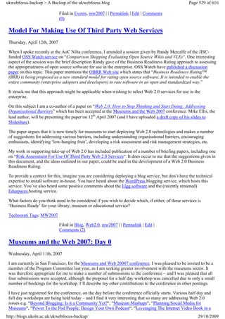 ukwebfocus-backup > A Backup of the ukwebfocus blog                                                    Page 529 of 616

                              Filed in Events, mw2007 | | Permalink | Edit | Comments
                              (0)

 Model For Making Use Of Third Party Web Services
 Thursday, April 12th, 2007

 When I spoke recently at the AoC Nilta conference, I attended a session given by Randy Metcalfe of the JISC-
 funded OSS Watch service on “Comparison Shopping Evaluating Open Source Wikis and VLEs“. One interesting
 aspect of the session was the brief description Randy gave of the Business Readiness Rating approach to assessing
 the appropriateness of open source software for use in the enterprise. OSS Watch have published a discussion
 paper on this topic. This paper mentions the OBRR Web site which states that “Business Readiness Rating™
 (BRR) is being proposed as a new standard model for rating open source software. It is intended to enable the
 entire community (enterprise adopters and developers) to rate software in an open and standardized way.”

 It struck me that this approach might be applicable when wishing to select Web 2.0 services for use in the
 enterprise.

 On this subject I am a co-author of a paper on “Web 2.0: How to Stop Thinking and Start Doing: Addressing
 Organisational Barriers” which has been accepted at the Museums and the Web 2007 conference. Mike Ellis, the
 lead author, will be presenting the paper on 12th April 2007 (and I have uploaded a draft copy of his slides to
 Slideshare).

 The paper argues that it is now timely for museums to start deploying Web 2.0 technologies and makes a number
 of suggestions for addressing various barriers, including understanding organisational barriers, encouraging
 enthusiasts, identifying ‘low-hanging fruit’, developing a risk assessment and risk management strategies, etc.

 My work in supporting take-up of Web 2.0 has included publication of a number of briefing papers, including one
 on “Risk Assessment For Use Of Third Party Web 2.0 Services“. It does occur to me that the suggestions given in
 this document, and the ideas outlined in our paper, could be used in the development of a Web 2.0 Business
 Readiness Rating.

 To provide a context for this, imagine you are considering deploying a blog service, but don’t have the technical
 expertise to install software in-house. You have heard about the WordPress blogging service, which hosts this
 service. You’ve also heard some positive comments about the Elgg software and the (recently renamed)
 Eduspaces hosting service.

 What factors do you think need to be considered if you wish to decide which, if either, of these services is
 ‘Business Ready’ for your library, museum or educational service?

 Technorati Tags: MW2007

                              Filed in Blog, Web2.0, mw2007 | | Permalink | Edit |
                              Comments (2)

 Museums and the Web 2007: Day 0
 Wednesday, April 11th, 2007

 I am currently in San Francisco, for the Museums and Web 20007 conference. I was pleased to be invited to be a
 member of the Program Committee last year, as I am seeking greater involvement with the museums sector. It
 was therefore appropriate for me to make a number of submissions to the conference – and I was pleased that all
 four submissions were accepted, although the proposal for a half day workshop was cancelled due to only a small
 number of bookings for the workshop. I’ll describe my other contributions to the conference in other postings.

 I have just registered for the conference, on the day before the conference officially starts. Various half day and
 full day workshops are being held today – and I find it very interesting that so many are addressing Web 2.0
 issues e.g. “Beyond Blogging: Is it a Community Yet?“, “Museum Mashups“, “Planning Social Media for
 Museums“, “Power To the Pod People: Design Your Own Podcast“, “Leveraging The Internet Video Book in a
http://blogs.ukoln.ac.uk/ukwebfocus-backup/                                                                 29/10/2009
 