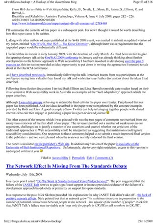 ukwebfocus-backup > A Backup of the ukwebfocus blog                                                     Page 53 of 616

     From Web Accessibility to Web Adaptability, Kelly, B., Nevile, L., Sloan, D., Fanou, S., Ellison, R. and
     Herrod, L.
     Disability and Rehability: Assistive Technology, Volume 4, Issue 4, July 2009, pages 212 – 226.
     doi:10.1080/17483100902903408
     http://www.informaworld.com/smpp/content~db=all~content=a912788469

 I’ll summarise the contents of this paper in a subsequent post. For now I thought it would be worth describing
 how this paper came to be written.

 I, along with other authors of paper published at the W4A 2009 event, was invited to submit an updated version of
 my paper, entitled “One World, One Web … But Great Diversity“, although there was a requirement that the
 requested paper would be substantially different.

 I received this invitation in early January 2009, with the deadline of early March. As I had been invited to give
 the opening plenary talk at the OzeWAI 2009 conference in January and was already thinking about further
 developments to the holistic approach to Web accessibility I had been involved in developing over the past 5
 years or so, this invitation provided an ideal opportunity to put down in writing the approaches I intended to talk
 about at the OzeWAI conference.

 As I have described previously, immediately following the talk I received tweets from two participants at the
 conference saying how valuable they found my talk and wished to have further discussions about the ideas I had
 described.

 Following those further discussions I invited Ruth Ellison and Lisa Herrod to provide case studies based on their
 involvement in Web accessibility work in Australia as examples of the ‘Web adaptability’ approach which the
 paper describes.

 Although I was a bit grumpy at having to submit the final edits to the paper over Easter, I’m pleased that our
 paper has been published. And the ideas described in the paper were strengthened by the concrete examples
 provided by Ruth and Lisa. A good example of how Twitter can help in bringing together people with shared
 interests who can then engage in publishing a paper in a peer-reviewed journal

 The other aspect of the process which I was pleased with was the two pages of comments we received from the
 anonymous reviewer of the first draft of our paper. The reviewer pointed out a number of weaknesses in our
 arguments, challenged us to justify a number of our assertions and queried whether our criticisms of the
 traditional approaches to Web accessibility could be interpretted as suggesting that institutions could ignore
 accessibility considerations. Our responses to these comments helped us to submit a much-improved final version
 to the publisher – and we were pleased when the reviewer warmly endorsed the final version.

 The paper is available on the publisher’s Web site. In addition my version of the paper is available on the
 University of Bath Institutional Repository. Unfortunately, due to copyright restriction, access to this version is
 embargoed until next year

                             Filed in Accessibility | | Permalink | Edit | Comments (3)

 The Network Effect Is Missing From The Standards Debate
 Wednesday, July 15th, 2009

 In a recent post I asked “Do We Want A Standards-based Voice/Video Service?“. The post suggested that the
 failure of the JANET Talk service to gain significant support or interest provided evidence of the failure of a
 development approach based solely or primarily on support for open standards.

 In a response to the post, Nick Skelton provided his explanation for why JANET Talk didn’t take off – the lack of
 positive network effects. Nick pointed out that as network grow “its usefulness increases in proportion to the
 number of potential connections between people in the network – the square of the number of people“. Nick felt
 that JANET Talk’s failure was inevitable as it “was only for people in UK HE to talk to others in UK HE“.



http://blogs.ukoln.ac.uk/ukwebfocus-backup/                                                                 29/10/2009
 