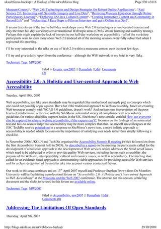 ukwebfocus-backup > A Backup of the ukwebfocus blog                                                   Page 530 of 616

 Museum Context“, “Web 2.0: Technologies and Design Strategies for Robust Online Applications“, “Real
 Science 2.0: Interacting with Scientific Imagery and Live Data“, “Remixing Museum Education through Online
 Participatory Learning“, “Exploring RSS in a Cultural Content“, “Creating Interactive Content and Community in
 Second Life” and “Vodcasting: 5 Easy Steps to Film an Interview and get it Online in a Day!“.

 It seems that eleven of the twelve half-day workshops cover Web 2.0 technologies or user-created content and
 only the three full day workshops cover traditional Web topic areas (CMSs, online learning and usability testing).
 Perhaps this might explain the lack of interest in our half-day workshop on accessibility – all of the workshop
 participants want to learn more about Web 2.0 (indeed all of the morning sessions were fully subscribed when I
 registered this morning.

 I’ll be very interested in the talks on use of Web 2.0 within a museums context over the next few days.

 I’ll try and give a daily report from the conference – although the WiFi network in my hotel is very flaky.

 Technorati Tags: MW2007

                             Filed in Events, mw2007 | | Permalink | Edit | Comments
                             (2)

 Accessibility 2.0: A Holistic and User-centred Approach to Web
 Accessibility
 Tuesday, April 10th, 2007

 Web accessibility, just like open standards may be regarded (like motherhood and apple pie) as concepts which
 one could not possibly argue against. But what if the traditional approach to Web accessibility, based on ensuring
 Web resources comply with WCAG 1.0 guidelines, doesn’t work? And perhaps one interpretation of the poor
 levels of conformance is the case with the SiteMorse automated survey of compliance with accessibility
 guidelines for various disability support bodies in the UK. SiteMorse’s news article, entitled How can everyone
 else be expected to achieve website accessibility, if the experts can’t?, focusses on the findings of an automated
 test and fails to acknowledge that accessibility may be more complex than that. As myself and colleagues at the
 JISC TechDis service pointed out in a response to SiteMorse’s news item, a more holistic approach to
 accessibility is needed which focusses on the importance of satisfying user needs rather than simply following a
 checklist.

 In November 2006 UKOLN and TechDis organised the Accessibility Summit II meeting (which followed on from
 the first Accessibility Summit held in 2005). As described in a report on the meeting the participants called for the
 development of a holistisic approach to the development of Web services which addresses the broad set of issues
 which need to be addressed in order to provide quality Web services, including factors such as usability, the
 purpose of the Web site, interoperability, cultural and resource issues, as well as accessibility. The meeting also
 called for an evidence-based approach to demonstrating viable approaches for providing accessible Web services
 and for a clear recognition of the need to take into account various contextual factors.

 Our work in this area continues and on 13th April 2007 myself and Professor Stephen Brown from De Montfort
 University will be facilitating a professional forum on “Accessibility 2.0: A Holistic and User-centred Approach
 to Web Accessibility” at the Museums and the Web 2007 conference. The abstract for this session, a briefing
 document and the slides to be used in this forum are available online.

 Technorati Tags: MW2007

                             Filed in Accessibility, mw2007 | | Permalink | Edit |
                             Comments (0)

 Addressing The Limitations Of Open Standards
 Thursday, April 5th, 2007


http://blogs.ukoln.ac.uk/ukwebfocus-backup/                                                                29/10/2009
 