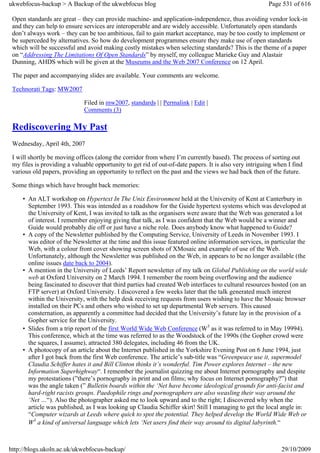 ukwebfocus-backup > A Backup of the ukwebfocus blog                                                     Page 531 of 616

 Open standards are great – they can provide machine- and application-independence, thus avoiding vendor lock-in
 and they can help to ensure services are interoperable and are widely accessible. Unfortunately open standards
 don’t always work – they can be too ambitious, fail to gain market acceptance, may be too costly to implement or
 be superceded by alternatives. So how do development programmes ensure they make use of open standards
 which will be successful and avoid making costly mistakes when selecting standards? This is the theme of a paper
 on “Addressing The Limitations Of Open Standards” by myself, my colleague Marieke Guy and Alastair
 Dunning, AHDS which will be given at the Museums and the Web 2007 Conference on 12 April.

 The paper and accompanying slides are available. Your comments are welcome.

 Technorati Tags: MW2007

                              Filed in mw2007, standards | | Permalink | Edit |
                              Comments (3)

 Rediscovering My Past
 Wednesday, April 4th, 2007

 I will shortly be moving offices (along the corridor from where I’m currently based). The process of sorting out
 my files is providing a valuable opportunity to get rid of out-of-date papers. It is also very intriguing when I find
 various old papers, providing an opportunity to reflect on the past and the views we had back then of the future.

 Some things which have brought back memories:

     • An ALT workshop on Hypertext In The Unix Environment held at the University of Kent at Canterbury in
       September 1993. This was intended as a roadshow for the Guide hypertext systems which was developed at
       the University of Kent, I was invited to talk as the organisers were aware that the Web was generated a lot
       of interest. I remember enjoying giving that talk, as I was confident that the Web would be a winner and
       Guide would probably die off or just have a niche role. Does anybody know what happened to Guide?
     • A copy of the Newsletter published by the Computing Service, University of Leeds in November 1993. I
       was editor of the Newsletter at the time and this issue featured online information services, in particular the
       Web, with a colour front cover showing screen shots of XMosaic and example of use of the Web.
       Unfortunately, although the Newsletter was published on the Web, in appears to be no longer available (the
       online issues date back to 2004).
     • A mention in the University of Leeds’ Report newsletter of my talk on Global Publishing on the world wide
       web at Oxford University on 2 March 1994. I remember the room being overflowing and the audience
       being fascinated to discover that third parties had created Web interfaces to cultural resources hosted (on an
       FTP server) at Oxford University. I discovered a few weeks later that the talk generated much interest
       within the University, with the help desk receiving requests from users wishing to have the Mosaic browser
       installed on their PCs and others who wished to set up departmental Web servers. This caused
       consternation, as apparently a committee had decided that the University’s future lay in the provision of a
       Gopher service for the University.
     • Slides from a trip report of the first World Wide Web Conference (W3 as it was referred to in May 19994).
       This conference, which at the time was referred to as the Woodstock of the 1990s (the Gopher crowd were
       the squares, I assume), attracted 380 delegates, including 46 from the UK.
     • A photocopy of an article about the Internet published in the Yorkshire Evening Post on 6 June 1994, just
       after I got back from the first Web conference. The article’s sub-title was “Greenpeace use it, supermodel
       Claudia Schiffer hates it and Bill Clinton thinks it’s wonderful. Tim Power explores Internet – the new
       Information Superhighway“. I remember the journalist quizzing me about Internet pornography and despite
       my protestations (”there’s pornography in print and on films; why focus on Internet pornography?”) that
       was the angle taken (” Bulletin boards within the ‘Net have become ideological grounds for anti-facist and
       hard-right racists groups. Paedophile rings and pornographers are also weasling their way around the
       ‘Net …“). Also the photographer asked me to look upward and to the right; I discovered why when the
       article was published, as I was looking up Claudia Schiffer skirt! Still I managing to get the local angle in:
       “Computer wizards at Leeds where quick to spot the potential. They helped develop the World Wide Web or
       W3 a kind of universal language which lets ‘Net users find their way around tis digital labyrinth.“



http://blogs.ukoln.ac.uk/ukwebfocus-backup/                                                                  29/10/2009
 