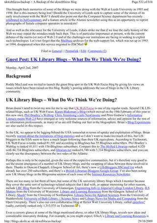 ukwebfocus-backup > A Backup of the ukwebfocus blog                                                    Page 532 of 616

 This brought back memories of some of the things we were doing with the Web at Leeds University in 1993 and
 1994. But is this memory being lost? Should the University of Leeds seek to capture some of the stories of its
 early involvement with the Web? I should also point out that the Computer Science department has recently
 celebrated its half-centenary and a feature article in the Alumni newsletter using this as an opportunity to reprint
 photographs of female computer operators in miniskirts!

 And as well as the relevance for the University of Leeds, it does strike me that if we lose the early history of the
 Web we may repeat the mistakes made back then. This is of particular importance at present, with the current
 debates of the merits (or not) of Web 2.0 and of the challenges our institutions are facing in seeking to exploit
 such technologies. Let’s not forget that the Mailbase archives for the web-support list, which was set up in 1993
 or 1994, disappeared when this service migrated to JISCMail

                             Filed in General | | Permalink | Edit | Comments (2)

 Guest Post: UK Library Blogs – What Do We Think We're Doing?
 Monday, April 2nd, 2007

 Background
 Roddy MacLeod was invited to launch the guest blog spot in the UK Web Focus blog by giving his views on
 issues which have been raised on this blog. Roddy’s posting addresses the use of blogs in the UK Library
 community.

 UK Library Blogs – What Do We Think We’re Doing?
 Brian doesn’t need to twist my arm for me to say that UK Web Focus is one of my regular reads. Several UK LIS-
 related blogs, such as UK Web Focus, Karen Blakeman’s Blog (which moved on the 19th February of this year to
 this new site), Phil Bradley’s Weblog, Chris Armstrong’s info NeoGnostic and Peter Godwin’s Information
 Literacy meets Web 2.0 have emerged as very welcome sources of information, advice and opinion for the rest of
 us information professionals, as many of us are still finding our feet in the blogosphere. Brian’s Blog Experiments
 are also useful in this respect.

 In the UK, we appear to be lagging behind the USA somewhat in terms of uptake and exploitation of blogs. Brian
 recently warned about the limitations of blog statistics and so I don’t want to make too much of this, but LIS
 bloggers in the USA seem to have a much larger following than their UK equivalents. According to Technorati,
 UK Web Focus is today ranked 81,591 and according to Bloglines has 55 Bloglines subscribers. Phil Bradley’s
 Weblog is ranked 41,011 with 136 Bloglines subscribers. Compare this to The Shifted Librarian ranked 4,320
 with 44,734 Bloglines subscribers, and librarian.net ranked 6,740 with 3,734 Bloglines subscribers, and you can
 clearly see the discrepancy between the two sides of the Atlantic.

 Perhaps this is only to be expected, given the size of the respective communities, but it’s therefore very good to
 see the recent emergence of a number of UK library blogs, and the swapping of ideas between those involved in
 them. Thanks to Duncan Chappell, Glasgow School of Art, there’s now a LIS-Bloggers JISCmail list which
 already has over 250 subscribers, and there’s a British Librarian Bloggers Google Group. I’ve also been noting
 new UK library blogs in the Blogorama section of each issue of the Internet Resources Newsletter.

 There are too many to list them all here, but some of the UK university library blogs which I monitor because
 they cover the same sort of technology-related subjects that I deal with, or appear interesting for other reasons,
 include LRC Blog from the University of Glamorgan, Engineering Info @ Imperial College London Library, ILS
 Matters from the University of Worcester, Library and Learning Resources from the Glasgow School of Art
 Library, Shush! from the University of Northampton, Library News for Applied Sciences from the University of
 Huddersfield, University of Bath Library :: Science News and Library News for Maths and Computing from the
 Open University. There’s also our own collaborative blog at Heriot Watt University Library, called spineless?
 (sadly, currently ranked only 1,313,575 on Technorati ).

 Even a cursory glance at some of the blogs mentioned above, or other UK library blogs, reveals new ideas and
 considerable innovatory thinking. For example, as you might expect, GSoA’s Library and Learning Resources is
http://blogs.ukoln.ac.uk/ukwebfocus-backup/                                                                  29/10/2009
 
