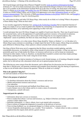 ukwebfocus-backup > A Backup of the ukwebfocus blog                                                    Page 533 of 616

 full of good images and design ideas (Duncan Chappell recently wrote an article in Information Scotland
 (February 07, Vol 5(1)) which mentioned some of the ideas behind the Glasgow School of Art Library blogs –
 this is not available on the Information Scotland Web site at the time of writing, but check back in the future).
 There’s a fitting use of an image and another nice one (ILS Matters incorporates particularly impressive photos).
 It looks as if Perth College Library sees its blog as an opportunity to do some information literacy as well as
 resource announcements. The University of Bath puts human librarians in the picture which is nice, and thought is
 being given to categories or tags for classifying posts.

 So, with respect to these and other UK library blogs, what exactly do we think we’re doing? What is the purpose
 of these library blogs? What are their aims?

 It was recently suggested by Nicholas Carr, writing in the Technology Guardian that an important function of
 blogs was simply to act as a kind of global echo chamber by commenting on comparatively few original items
 published elsewhere, or by replicating items appearing on other web sites.

 I would anticipate that most UK library bloggers are capable of much more than this. There may be good reason
 for occasional items, such as the appearance of a particularly good new resource, to be posted on numerous
 library blogs within hours of each other, and as each of these blogs has its own targeted audience, this
 ‘duplication’ causes no problems, but there are many more things we can write about as well.

 Another issue is whether, or to what extent, library blogs should be ‘linkers or thinkers’ i.e. is it the place of a
 library blog to pass comment on something, or simply report the facts? In this respect, library blogs are probably
 quite different to librarian blogs, where opinion is almost certainly both welcome and essential.

 Our blog at Heriot Watt arose out of a suggestion that the library newsletter needed updating, and after
 considerable discussion, we decided to create a blog instead of a print/online newsletter. A blog was seen as a
 potentially good way to help market the library, its resources and services as well as keep our community
 informed on other matters. Early on, therefore, we decided that it needed to contain more than simply postings
 about library opening hours or this week’s long list of new books.

 In planning spineless? we had no intention of writing an overly formal strategy, or of creating a blueprint straight-
 jacket, but we did end up with a document which sets out its general purpose and style.

 The following are some extracts from this document, and is offered here for discussion (not for instruction). I
 hope that it, and this post, will generate comments and examples from elsewhere, plus the sharing of experiences,
 so that we are all better able to answer the question “What do we think we’re doing?”

 Who is the spineless? blog for?
 All staff and students of Heriot-Watt University

 What is the purpose of spineless?

     •   To distribute information about the Library’s resources and services
     •   Market and promote resources and services
     •   User education
     •   Encourage more involvement and feedback from library users.
     •   Lend a human voice to the Library and try to create a sense of community
     •   Transparency, consult with users

 Suggested posts for spineless

     • Information about new services or resources.
     • Posts to market the Library’s services and resources, e.g. Subject Librarians can feature a particular
       resource in their subject area.
     • Refresher information, i.e. what is Athens, how to get started with e-resources.
     • Posts to inform of changes/developments in resources or the delivery of services.
     • Posts inviting feedback, e.g. on a proposed change to a Library service, resource or trial.
     • Answer frequently asked questions, e.g. a weekly: “Ever wanted to….” column where we take a common
       question from the enquiry desk and do a generic answer.


http://blogs.ukoln.ac.uk/ukwebfocus-backup/                                                                 29/10/2009
 