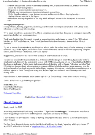 ukwebfocus-backup > A Backup of the ukwebfocus blog                                                  Page 534 of 616

     • Perhaps an occasional feature on a member of library staff, to explain what they do, and how their work
       assists the library in its purpose.
     • Responses to comments in the satisfaction survey.
     • Publicise user comments/suggestions/complaints and answer them.
     • Find a friendly student we could feature every now and then on the blog – showing how they
       find/use/discover material in the library.
     • Other items meeting the purpose of the blog which will spark interest in the library and its resources.
     • etc.

 Posting style for spineless?
 Mostly informal, friendly, jargon free, interesting, user focussed, encourage a conversation with Library users,
 informative, user focused titles/headings.

 Try to create posts from a user perspective. This is sometimes easier said than done, and in some cases may not be
 appropriate, but here are some suggestions:

 Think hard about the title. How can it be made to appear interesting and relevant to readers? E.g. “BSI release
 Interface ver 3.12″ might become “New British Standards Online interface makes it easier to find full-text
 Standards”.

 Try not to assume that readers know anything about what is under discussion. It may often be necessary to include
 reminders – e.g. “IEEE Xplore, the full text access technical literature service in electrical engineering, computer
 science, and electronics.” Rather than just “IEEE Xplore”

 If appropriate, explain who the service/item is aimed at, and what subjects it covers.

 The above is concerned with content and style. With respect to the design of library blogs, I personally prefer a
 simple approach. I recently did an infoskills session with 20 MSc students, and not one of them had heard of RSS,
 Bloglines or feedreaders. Whilst many students are obviously familiar with MySpace, Podcasting and other Web
 2.0 initiatives, there are loads who are not yet even aware of Google Scholar, and this is one reason we kept the
 design of spineless? as simple as possible. Other library blogs (e.g. Library and Learning Resources) have taken a
 different approach. There’s no right or wrong here, I would hope, and we can all learn from experience and
 sharing ideas.

 Please feel free to post comments below on this topic of “UK Library blogs – What do we think we’re doing?”

 Thanks. Now I need to go and blog on spineless?

 Roddy MacLeod
 Senior Subject Librarian
 Heriot Watt University

 Technorati Tags: blogs

                             Filed in Blog | | Permalink | Edit | Comments (21)

 Guest Bloggers
 Sunday, April 1st, 2007

 A new blog experiment which is being launched on 1st April is the Guest Blogger. The aim of this is to allow a
 fellow blogger to give their views and thoughts on a topic area covered by this blog.

 I hope that this will provide some variety to the blog. The experiment is also intended to provide exposure to a
 fellow blogger.

 The first Guest Blogger is Roddy MacLeod of Heriot-Watt University. Roddy’s posting, which goes live on 2nd
 April 2007, will address the issue of blogging within a UK librarian context.


http://blogs.ukoln.ac.uk/ukwebfocus-backup/                                                               29/10/2009
 