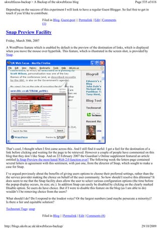 ukwebfocus-backup > A Backup of the ukwebfocus blog                                                     Page 535 of 616

 Depending on the success of this experiment I will look to have a regular Guest Blogger. So feel free to get in
 touch if you’d like to contribute.

                              Filed in Blog, Guest-post | | Permalink | Edit | Comments
                              (1)

 Snap Preview Facility
 Friday, March 30th, 2007

 A WordPress feature which is enabled by default is the preview of the destination of links, which is displayed
 when you move the mouse over hyperlink. This feature, which is illustrated in the screen shot, is provided by
 Snap.




 That’s cool, I thought when I first came across this. And I still find it useful: I get a feel for the destination of a
 link before clicking and waiting for the page to be retrieved. However a couple of people have commented on this
 blog that they don’t like Snap. And on 22 February 2007 the Guardian’s Online supplement featured an article
 entitled Is Snap Preview the most hated Web 2.0 function ever? The following week the letters page contained
 several letters in agreement with this sentiment, with just one, from the director of Snap, which sought to make a
 case for Snap.

 I’ve argued previously about the benefits of giving users options to choose their preferred settings, rather than the
 the service provider making the choice on behalf of the user community. So how should I resolve this dilemma? It
 does seem to me that the Snap facility does allow the user to select various configuration options (the time before
 the popup display occurs, its size; etc.). In addition Snap can easily be disabled by clicking on the clearly marked
 Disable option. So users do have choice. But if I were to disable this feature on the blog (as I am able to do)
 wouldn’t I be removing choice from the users?

 What should I do? Do I respond to the loudest voice? Or the largest numbers (and maybe persecute a minority)?
 Is there a fair and equitable solution?

 Technorati Tags: snap

                              Filed in Blog | | Permalink | Edit | Comments (8)


http://blogs.ukoln.ac.uk/ukwebfocus-backup/                                                                  29/10/2009
 