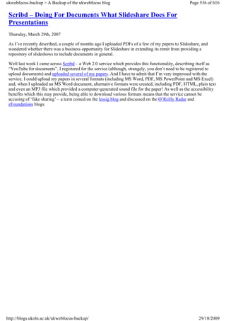ukwebfocus-backup > A Backup of the ukwebfocus blog                                               Page 536 of 616

 Scribd – Doing For Documents What Slideshare Does For
 Presentations
 Thursday, March 29th, 2007

 As I’ve recently described, a couple of months ago I uploaded PDFs of a few of my papers to Slideshare, and
 wondered whether there was a business opportunity for Slideshare in extending its remit from providing a
 repository of slideshows to include documents in general.

 Well last week I came across Scribd – a Web 2.0 service which provides this functionality, describing itself as
 “YouTube for documents”. I registered for the service (although, strangely, you don’t need to be registered to
 upload documents) and uploaded several of my papers. And I have to admit that I’m very impressed with the
 service. I could upload my papers in several formats (including MS Word, PDF, MS PowerPoint and MS Excel)
 and, when I uploaded an MS Word document, alternative formats were created, including PDF, HTML, plain text
 and even an MP3 file which provided a computer-generated sound file for the paper! As well as the accessibility
 benefits which this may provide, being able to download various formats means that the service cannot be
 accusing of ‘fake sharing’ – a term coined on the lessig blog and discussed on the O’Reilly Radar and
 eFoundations blogs.




http://blogs.ukoln.ac.uk/ukwebfocus-backup/                                                            29/10/2009
 