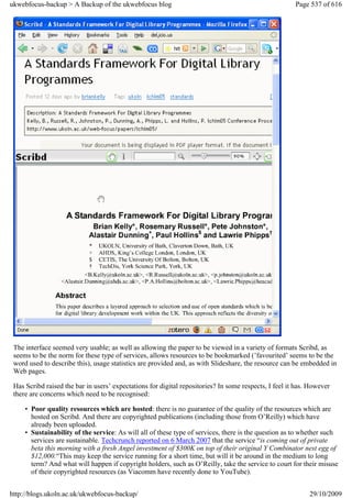 ukwebfocus-backup > A Backup of the ukwebfocus blog                                                    Page 537 of 616




 The interface seemed very usable; as well as allowing the paper to be viewed in a variety of formats Scribd, as
 seems to be the norm for these type of services, allows resources to be bookmarked (’favourited’ seems to be the
 word used to describe this), usage statistics are provided and, as with Slideshare, the resource can be embedded in
 Web pages.

 Has Scribd raised the bar in users’ expectations for digital repositories? In some respects, I feel it has. However
 there are concerns which need to be recognised:

     • Poor quality resources which are hosted: there is no guarantee of the quality of the resources which are
       hosted on Scribd. And there are copyrighted publications (including those from O’Reilly) which have
       already been uploaded.
     • Sustainability of the service: As will all of these type of services, there is the question as to whether such
       services are sustainable. Techcrunch reported on 6 March 2007 that the service “is coming out of private
       beta this morning with a fresh Angel investment of $300K on top of their original Y Combinator nest egg of
       $12,000.“This may keep the service running for a short time, but will it be around in the medium to long
       term? And what will happen if copyright holders, such as O’Reilly, take the service to court for their misuse
       of their copyrighted resources (as Viacomm have recently done to YouTube).


http://blogs.ukoln.ac.uk/ukwebfocus-backup/                                                                 29/10/2009
 