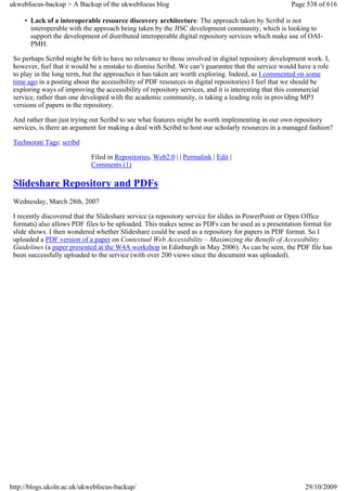 ukwebfocus-backup > A Backup of the ukwebfocus blog                                                 Page 538 of 616

     • Lack of a interoperable resource discovery architecture: The approach taken by Scribd is not
       interoperable with the approach being taken by the JISC development community, which is looking to
       support the development of distributed interoperable digital repository services which make use of OAI-
       PMH.

 So perhaps Scribd might be felt to have no relevance to those involved in digital repository development work. I,
 however, feel that it would be a mistake to dismiss Scribd. We can’t guarantee that the service would have a role
 to play in the long term, but the approaches it has taken are worth exploring. Indeed, as I commented on some
 time ago in a posting about the accessibility of PDF resources in digital repositories) I feel that we should be
 exploring ways of improving the accessibility of repository services, and it is interesting that this commercial
 service, rather than one developed with the academic community, is taking a leading role in providing MP3
 versions of papers in the repository.

 And rather than just trying out Scribd to see what features might be worth implementing in our own repository
 services, is there an argument for making a deal with Scribd to host our scholarly resources in a managed fashion?

 Technorati Tags: scribd

                            Filed in Repositories, Web2.0 | | Permalink | Edit |
                            Comments (1)

 Slideshare Repository and PDFs
 Wednesday, March 28th, 2007

 I recently discovered that the Slideshare service (a repository service for slides in PowerPoint or Open Office
 formats) also allows PDF files to be uploaded. This makes sense as PDFs can be used as a presentation format for
 slide shows. I then wondered whether Slideshare could be used as a repository for papers in PDF format. So I
 uploaded a PDF version of a paper on Contextual Web Accessibility – Maximizing the Benefit of Accessibility
 Guidelines (a paper presented at the W4A workshop in Edinburgh in May 2006). As can be seen, the PDF file has
 been successfully uploaded to the service (with over 200 views since the document was uploaded).




http://blogs.ukoln.ac.uk/ukwebfocus-backup/                                                              29/10/2009
 