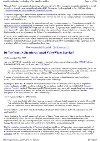 ukwebfocus-backup > A Backup of the ukwebfocus blog                                                   Page 54 of 616

 Although Nick’s point specifically addressed telephone networks I feel his arguments are also applicable to social
 networks in general – an argument I made at the JISC Digitisation Conference back in July 2007 in a talk on
 “Globalisation Of Social Networks and Networked Services.

 We are now beginning to appreciate the importance of the network effect in a range of application environments –
 saving bookmarks used to be a function of the user’s browser but now we are seeing advantages of social sharing
 services such as del.icio.us.

 But this seems to be missing from the approaches which have been taken to support IT development activities. In
 a post about the JISC e-Framework, for example, Andy Powell questions whether the e_framework is of “any
 value to anyone“. In a response Wibert Kraan felt that we can’t “forget about [the e-Framework] and pretend it
 never happened” – rather there’s a need to “look at what went well and why and what went wrong and why“. And
 this is equally true when considering the failure of open standards to live up to their expectations.

 We need a better model for the adoption of open standards in our development activities since the current
 approach, which tends to assume that an open standard from a trusted and mature standards body will inevitably
 be accepted by the marketplace, is clearly flawed. And the network effect would appear to be a significant aspect
 in solutions which do become widely deployed and used.

                             Filed in standards | | Permalink | Edit | Comments (3)

 Do We Want A Standards-based Voice/Video Service?
 Wednesday, July 8th, 2009

 Last year JANET(UK) launched a trial of a voice, video and collaboration application called JANET Talk. As
 described in JANET News No.8 June 2009 (PDF format):

     “The aims of the trial were to understand the precise requirements and service provisioning model for an ‘on
     net’, standards-based SIP service that could be used for communication between JANET users via a software
     PC client interface, mounted on the user’s PC or a SIP-based traditional phone handset“.

 A survey of potential users also “showed a requirement for a feature rich collaboration tool for exclusive
 use by JANET connected users that didn’t use peer-to-peer technology“.

 Sounds good doesn’t it? A standards-based solution should avoid the problems caused by use of proprietary
 services and access would be available on both a PC and a phone handset which supported the SIP (Session
 Initiation Protocol) standard. Who, apart possibly Macintosh and Linux users who seem to have been excluded
 from the trial, would not wish this trial well (which attracted over 100 institutions) and look forward to
 deployment of the service across the JANET community?

 However, as described in JANET News

     “The results from both trial feedback and market research showed that the appetite for a service like JANET
     Talk had diminished. The reasons cited include a preference for alternative solutions that are now available
     from the commercial sector. These solutions were deemed easier to use, reliable and free.“

 So now we know. Users don’t care about standards. Users care about solutions that work, are easy to use and,
 ideally, are free!

 I know this is true for me, as I was an early adopter of Skype. At one stage use of Skype was frowned upon here
 at Bath University due to the load it could place on the campus network as well as the concerns about its
 proprietary nature, and the licensing conditions. However over time the local network team deployed solutions to
 manage the network load and we now seem to have happy Skype users, such as myself.

 The University has also deployed a SIP solution which is available on SIP-compliant phones in various halls of
 residence. I must admit that when I heard about this offering I was interested. Was there a service based on open
 SIP standards which would enable me to talk to others without being constrained by a particular client? Sadly it
 seems that with the Freewire service used at Bath calls are free “when they’re made from one Freewire user to


http://blogs.ukoln.ac.uk/ukwebfocus-backup/                                                              29/10/2009
 