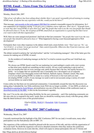 ukwebfocus-backup > A Backup of the ukwebfocus blog                                                     Page 540 of 616

 HTML Email – Views From The Grizzled Techies And Evil
 Marketeers
 Monday, March 26th, 2007

 “One of our web officers has been asking about whether there’s any good, reasonably priced training in creating
 HTML mails. If anyone has any experience with this, would you let me know?”

 That message, sent recently to the web-support JISCMail list seemed a reasonable request for information. So I
 was surprised to see responses saying “I can give you a complete course right now. Don’t do it“, “If people learn
 to write they don’t need HTML to spice their text” and “the people that want it are the very last people that should
 be allowed to have it. To me, the reception of HTML email from an organisation is a great big hint that I never
 ever want to deal with that organisation.”

 Well, there are some unequivocal positions! And look at that last comments: “the people that want it are the very
 last people that should be allowed to have it.” What happened to having a user-focussed approach to Web
 development?

 Fortunately there were other responses to the debate which took a more holistic view: “Don’t just say ‘No’, say
 ‘Let US do it’, or at least ‘Let us get involved’. Take control if possible. Otherwise they’ll just do it anyway, and
 quite possibly do it (very) badly.”

 The debate seemed to polarise the “grizzled techies” and the “evil marketing managers”. One of the latter gave his
 reasons for making use of HTML in email:

       As the resident evil marketing manager on the list I’ve tried to restrain myself but can’t hold back any
       longer…

       We always use HTML based e-mail for our marketing (we send multipart e-mails with a text version
       so that most users should see something on their screen). All our e-mail marketing is opt-in and we
       give an unsubscribe link on every message sent, partly because that’s the law, but mainly because it’s
       polite – we’re happy that our unsubscribe rate is reasonably low.e developed a set of corporate
       templates which were thoroughly tested with Outlook, Outlook express, Hotmail, Gmail, Mac mail,
       et al (if you think getting HTML to render in a variety of browsers is fun wait until you start
       developing HTML e-mail!). Every message we send is sent to test accounts using a variety of e-mail
       services before we send in bulk.

 It does strike me that there are two polarised communities. Coincidentally around the time this discussion was
 taking place I attended the Aoc Nilta conference [note Web site no longer available - 12 Jan 2009], at which, as
 described in a posting by Scott Wilson, personalisation was one of the key themes of the conference (and, as
 described recently by the BBC, is also on the Government’s agenda).

 My view? I’m on the side of providing flexibility for the user community – and if the marketing community are
 the ones who try to respond to the users’ needs, then we should be working more closely with that group, rather
 than the dated technical views of the grizzled techies!

                              Filed in HTML, Web2.0 | | Permalink | Edit | Comments
                              (12)

 Further Comments On JISC 2007 Conference
 Wednesday, March 21st, 2007

 I recently mentioned that the highlight of the JISC Conference 2007 for me (and, it would seem, many other
 participants) was the final plenary talk on BBC 2.0.

 The organisers of the conference should be pleased with the success of this talk, and also with the organisation of
 the event itself. No doubt the organisers will receive detailed comments when they analyse the conference
 evaluation forms. However at events link this, which will expect to attract participants who are IT literate and
http://blogs.ukoln.ac.uk/ukwebfocus-backup/                                                                  29/10/2009
 