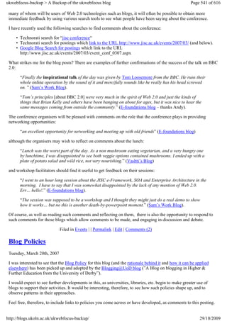 ukwebfocus-backup > A Backup of the ukwebfocus blog                                                     Page 541 of 616

 many of whom will be users of Web 2.0 technologies such as blogs, it will often be possible to obtain more
 immediate feedback by using various search tools to see what people have been saying about the conference.

 I have recently used the following searches to find comments about the conference:

     • Technorati search for “jisc conference“
     • Technorati search for postings which link to the URL http://www.jisc.ac.uk/events/2007/03/ (and below).
     • Google Blog Search for postings which link to the URL
       http://www.jisc.ac.uk/events/2007/03/event_conf_0307.aspx

 What strikes me for the blog posts? There are examples of further confirmations of the success of the talk on BBC
 2.0:

       “Finally the inspirational talk of the day was given by Tom Loosemore from the BBC. He runs their
       whole online operation by the sound of it and mercifully sounds like he really has his head screwed
       on. ” (Sam’s Work Blog).

       “Tom’s principles [about BBC 2.0] were very much in the spirit of Web 2.0 and just the kinds of
       things that Brian Kelly and others have been banging on about for ages, but it was nice to hear the
       same messages coming from outside the community.” (E-foundations blog – thanks Andy).

 The conference organisers will be pleased with comments on the role that the conference plays in providing
 networking opportunities:

       “an excellent opportunity for networking and meeting up with old friends” (E-foundations blog)

 although the organisers may wish to reflect on comments about the lunch:

       “Lunch was the worst part of the day. As a non mushroom eating vegetarian, and a very hungry one
       by lunchtime, I was disappointed to see both veggie options contained mushrooms. I ended up with a
       plate of potato salad and wild rice, not very nourishing.” (Vashti’s Blog)

 and workshop facilitators should find it useful to get feedback on their sessions:

       “I went to an hour long session about the JISC e-Framework, SOA and Enterprise Architecture in the
       morning. I have to say that I was somewhat disappointed by the lack of any mention of Web 2.0.
       Err… hello!.” (E-foundations blog).

       “The session was supposed to be a workshop and I thought they might just do a real demo to show
       how it works… but no this is another death-by-powerpoint moment.” (Sam’s Work Blog).

 Of course, as well as reading such comments and reflecting on them, there is also the opportunity to respond to
 such comments for those blogs which allow comments to be made, and engaging in discussion and debate.

                              Filed in Events | | Permalink | Edit | Comments (2)

 Blog Policies
 Tuesday, March 20th, 2007

 I was interested to see that the Blog Policy for this blog (and the rationale behind it and how it can be applied
 elsewhere) has been picked up and adopted by the Blogging@UoD blog (”A Blog on blogging in Higher &
 Further Education from the University of Derby”).

 I would expect to see further developments in this, as universities, libraries, etc. begin to make greater use of
 blogs to support their activities. It would be interesting, therefore, to see how such policies shape up, and to
 observe patterns in their approaches.

 Feel free, therefore, to include links to policies you come across or have developed, as comments to this posting.


http://blogs.ukoln.ac.uk/ukwebfocus-backup/                                                                  29/10/2009
 