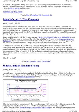 ukwebfocus-backup > A Backup of the ukwebfocus blog                                                    Page 542 of 616

 In addition, I’d suggest that the tag “blog-policies” is used to tag postings on this subject, to enable the
 postings to be found more easily in search engines such as Technorati (I notice, incidentally, that Technorati
 currently finds 43 postings using this tag).

 Technorati Tags: blog-policies

                             Filed in Blog | | Permalink | Edit | Comments (2)

 Being Informed Of New Comments
 Monday, March 19th, 2007

 When a new comment is made on this blog I receive an email alert. And details of the last 5 comments are
 included in the sidebar widget. But how can readers of this blog find out about new comments made to postings of
 particular interest, especially if they miss the information in the sidebar (which can happen if several comments
 are made in quick succession, if they don’t visit the blog site regularly or, indeed, if they use an RSS reader, email
 delivery of postings, etc.

 This occurred to me after receiving a comment on the FireFox – The Researchers Favourite Application? posting
 from Peter Miller, in which he mentioned that Mike Kaply, the Firefox Operator guy, is blogging on enterprise
 deployment. There has been a fair amount of interest in this topic (indeed the post is in the list of top postings in
 this blog) so it would be unfortunate if people missed this useful link on developments in this area.

 WordPress does provide an RSS feed for new comments. Perhaps I should provide a link to the feed in the
 sidebar. But, as has been discussed previously, many users don’t know what to do with RSS feeds, so should I
 provide a link to an email delivery of RSS feeds? But won’t this be confusing – what will receiving notification of
 a comment mean without the context? Or do they applications provide information about the context? And do
 RSS readers solve this in any case, so there’s no need for me to make any changes (and to add more clutter to the
 sidebar)?

 What do you think?

                             Filed in rss | | Permalink | Edit | Comments (8)

 Sudden Jump In Technorati Rating
 Monday, March 19th, 2007

 I noticed recently that this blog had jumped up in the Technorati ranking, from about 110,00 to 80,535. This was
 due to n increase in the numbers of links to the blog and blogs linking to this blog, as illustrated in the graph
 (taken from the Blotter application I posted about recently).




 What was responsible for this sudden rise? Had I posted an article which caused a flurry of interesting across the
 blogging community, I wondered? Alas no – further investigation revealled that a blog hosted by the
 LibraryThing service had picked up on a post I made about LibraryThing and that this blog was being replicated

http://blogs.ukoln.ac.uk/ukwebfocus-backup/                                                                  29/10/2009
 