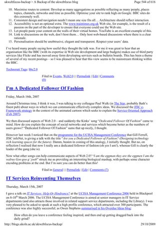 ukwebfocus-backup > A Backup of the ukwebfocus blog                                                    Page 544 of 616

  10. Maximise routes to content. Develop as many aggregations as possible reflecting as many people, places
      topics, channels, networks and time as possible. Optimise your site to rank high on Google. BBC sites do
      this extremely well.
  11. Consistent design and navigation needn’t mean one size fits all… Architecture should reflect interaction.
  12. Accessibility is not an optional extra. The www.traintimes.org.uk Web site, for example, is the result of a
      passion on the part of the developer to ensure that everyone could use the Web site.
  13. Let people paste your content on the walls of their virtual homes. YouTube is an excellent example of this.
  14. Link to discussions on the web, don’t host them… Only host web-based discussions where there is a clear
      rationale.
  15. Personalisation should be unobtrusive, elegant and transparent. Respect your users’ data.

 I’ve heard many people saying how useful they thought the talk was. For me it was great to hear that an
 organisation like the BBC (with its expertise in Web site development and large budgets) makes use of third party
 services like Flickr and has moved away form developing services such as bulletin boards. This has been a theme
 of several of my recent postings – so I was pleased to hear that this view seems to be mainstream thinking within
 the BBC.

 Technorati Tags: bbc2.0

                             Filed in Events, Web2.0 | | Permalink | Edit | Comments
                             (0)

 I'm A Dedicated Follower Of Fashion
 Friday, March 16th, 2007

 Around Christmas time, I think it was, I was talking to my colleague Paul Walk (in The Star, probably Bath’s
 finest pub) about ways in which we can communicate effectively complex ideas. We discussed the JISC e-
 Framework strategy in the context of the animated cartoon which seeks to explain the Service Oriented Approach
 (Feb 2007).

 We then discussed aspects of Web 2.0 – and suddenly the Kinks’ song “Dedicated Follower Of Fashion” came to
 mind. How do you explain the concept of social networks and services which become better as the numbers of
 users grows? “Dedicated Follower Of Fashion” sums that up nicely, I thought.

 However last week I noticed that on the programme for the UCISA Management Conference that Gill Ferrell,
 JISC infoNet, is giving a talk with the title “Are you a Dedicated Follower of Fashion? (Designing technology
 rich learning spaces for the future). Damm, beaten in coining of this analogy, I initially thought. But no, on
 reflection I realised that now I really am a dedicated follower of fashion (oh yes I am!), whereas Gill is clearly the
 leader of the gang (she is).

 Now what other songs can help communicate aspects of Web 2.0? “I am the eggman they are the eggmen I am the
 walrus Goo goo g’ joob” struck me as providing an interesting biological mashup, with perhaps some character
 encoding problems at the end. But I’m sure you can do better than this!

                             Filed in General | | Permalink | Edit | Comments (7)

 IT Services Reinventing Themselves
 Thursday, March 15th, 2007

 I gave a talk on IT Services: Help Or Hindrance? at the UCISA Management Conference 2006 held in Blackpool
 on 8-10th March 2006. The UCISA Management Conference is aimed at senior managers in IT Service
 departments (and also attracts those involved in related support service departments, including the Library). I was
 very pleased to be asked to speak at such a high profile conference, which attracted over 300 participants. The
 conference was also highly successful; as Owen Stephens summarised in his Overdue Ideas blog:

       How often do you leave a conference feeling inspired, and then end up getting dragged back into the
       daily grind?
http://blogs.ukoln.ac.uk/ukwebfocus-backup/                                                                  29/10/2009
 