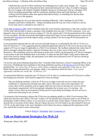 ukwebfocus-backup > A Backup of the ukwebfocus blog                                                    Page 545 of 616

       I think that this year the UCISA conference has challenged me to make some changes. So – I want to
       go back and do at least one thing that has been mentioned during the last 3 days. It could be changing
       the way I engage with students, (Stephen Heppell), having an evening meal with my colleagues (Tim
       Smit), developing partnerships with the community (Michael Ahern and Craig Hickson), or by
       working with the students rather than against them (Brian Kelly), or something else that has been
       inspired by one of the speakers.

       So – a challenge for me to go back and do something differently. And a challenge for all UCISA
       delegates (and others reading this) – change something about the way you work, or deliver a service.
       If you want, leave a comment to say what it is.

 At the JISC Conference 2007 which I attended earlier this week I had the opportunity to talk with a number of the
 UCISA staff, and was able to obtain a summary of the feedback from last year’s UCISA conference. I was very
 pleased to discover that my talk received a rating of 3.2 for the content and 3.4 for the presentation (with a rating
 of 4 for excellent). The talk received the third highest rating (and I hope I’m note infringing anyone’s privacy by
 reporting that Tim Smit received the highest rating, scoring a perfect 4 for the average for his presentation on
 Creating Dreams).

 It was particularly pleasing that my talk received such high ratings as, as indicated by the title of “IT Services:
 Help Or Hindrance?“, I was suggesting that the traditional approaches taken by IT Services to the provision and
 support of IT may no longer be applicable in a Web 2.0 environment. The feedback indicated that, rather than IT
 Service managers acting like turkeys voting for Christmas, they are, in fact, aware of the need to reinvent
 themselves. This realisation struck me after being invited to give a follow-up presentation to IT Service managers
 in universities in the East Midlands back in November. It struck me that that I didn’t really need to labour the
 point of the need for change; rather, the participants were rather more interested in how IT Services should go
 about implementing change.

 I’m not the only person thinking along these lines. Yesterday Mark Sammons, a Senior Computing Officer at the
 University of Edinburgh (and contributor to this blog) published a posting on IT Services 2.0 on his blog. Mark
 predicted that “ In 5 years time, IT Services will be almost completely unrecognisable to how they are now.”
 Rather than feeling threatened by such changes, Mark is very optimistic about the future: “I see a great
 opportunity with this new world, this “IT Services 2.0″.

 I’m pleased that Mark has coined the term “IT Services 2.0″ to refer to a modernisation of IT Services to reflect
 the changing environment. And I heartily support his vision for change:

       The real challenge therefore, will be for IT Services to adapt, to provide services to help end users
       collaborate or communicate and help each other, and to offer more value to the organisation. Of
       course, there will be casualties such as support staff who can’t learn to develop new services will be
       increasingly marginalised, will be increasingly redundant, but in many ways, it is exciting – the
       chance to move from an environment of being reactive to providing increasingly rich new services is
       much more interesting (to me, at least).

 I’m pleased to find increasing evidence that IT Services are adapting rapidly to a Web 2.0 environment. But
 where does that leave the Library? The term “Library 2.0″ has already been claimed to refer to use of Web 2.0
 technologies within a library context, so we may have to coin the more clumsy phrase “Library Services 2.0″ to
 describe the re-invention of the Library. But are Library Services 2.0 to be found or are they behind IT Services
 2.0? Or, on the other hand, is this term redundant as the Library has always emphasised the importance of the
 user, and all that is need is minor refocussing?

                             Filed in Web2.0 | | Permalink | Edit | Comments (3)

 Talk on Deployment Strategies For Web 2.0
 Wednesday, March 14th, 2007




http://blogs.ukoln.ac.uk/ukwebfocus-backup/                                                                 29/10/2009
 