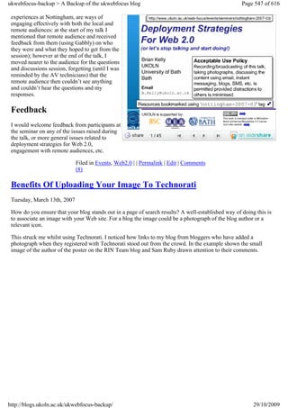 ukwebfocus-backup > A Backup of the ukwebfocus blog                                                 Page 547 of 616

 experiences at Nottingham, are ways of
 engaging effectively with both the local and
 remote audiences: at the start of my talk I
 mentioned that remote audience and received
 feedback from them (using Gabbly) on who
 they were and what they hoped to get from the
 session); however at the end of the talk, I
 moved nearer to the audience for the questions
 and discussions session, forgetting (until I was
 reminded by the AV technicians) that the
 remote audience then couldn’t see anything
 and couldn’t hear the questions and my
 responses.

 Feedback
 I would welcome feedback from participants at
 the seminar on any of the issues raised during
 the talk, or more general issues related to
 deployment strategies for Web 2.0,
 engagement with remote audiences, etc.

                             Filed in Events, Web2.0 | | Permalink | Edit | Comments
                             (8)

 Benefits Of Uploading Your Image To Technorati
 Tuesday, March 13th, 2007

 How do you ensure that your blog stands out in a page of search results? A well-established way of doing this is
 to associate an image with your Web site. For a blog the image could be a photograph of the blog author or a
 relevant icon.

 This struck me whilst using Technorati. I noticed how links to my blog from bloggers who have added a
 photograph when they registered with Technorati stood out from the crowd. In the example shown the small
 image of the author of the poster on the RIN Team blog and Sam Ruby drawn attention to their comments.




http://blogs.ukoln.ac.uk/ukwebfocus-backup/                                                              29/10/2009
 