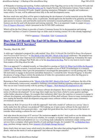 ukwebfocus-backup > A Backup of the ukwebfocus blog                                                     Page 549 of 616

 of Wikipedia in learning and teaching. Further exploration of the Elgg blog service at the University Of Leeds led
 me to a posting on Wikipedia: What the critics say by Angela Newton, the Information Literacy Team Leader in
 the Library at the University Of Leeds. Angela’s posting summarises Wikipedia’s strengths and weaknesses –
 issues which, I’m sure, will be addressed more fully in the staff development course.

 But how much time and effort will be spent in duplicating the development of similar materials across the library
 and information sector? The Library sector, in particular, should appreciate the benefits to be gained by providing
 open access to resource, and such benefits need not be restricted to research publications – Creative Commons
 licences can also be used with document and training materials. This is an argument I made in a paper on Let’s
 Free IT Support Materials! which I presented at the EUNIS 2005 conference.

 Which will be the first Library to provide a Creative Commons licence for its documentation and training
 materials? And have a Creative Commons logo on slides used in training courses? Or is this already happening?

                             Filed in openness | | Permalink | Edit | Comments (0)

 Does Web 2.0 Herald The End Of In-House Development And
 Provision Of IT Services?
 Thursday, March 8th, 2007

 A while ago I submitted a proposal for a talk entitled “Does Web 2.0 Herald The End Of In-House Development
 And Provision Of IT Services?” to The Shock of the Old 2007: Shock of the Social conference. The proposal was
 accepted, but by the time I had received confirmation, other commitments had cropped up. Fortunately this topic
 is of interest to my colleague Paul Walk and, as he has described in his blog, Paul is very keen to receive input
 from readers of his blog about his talk.

 This is an approach I’ve adopted recently, as I described in a posting on Web 2.0: What Can It Offer the Research
 Community. On that occasion, I received some useful examples of use of Web 2.0 technologies in a research
 context. And yesterday when I gave the presentation I encouraged the participants to visit the posting and, if they
 felt motivated, to engage in discussions and debate themselves. I coined the term ‘blended blogging‘ to describe
 the process of using a blog to inform the production of slides for a presentation and to allow the blog post to
 provide a channel for discussions afterwards.

 Returning to Paul’s presentation at the “Shock of the Old 2007: Shock of the Social” conference, the title of the
 talk is intentionally controversial, intended to challenge conventional thinking regarding software development.
 This was an issue I raised recently with my posting on Dapper – Web Mashup Development For All?

 Clearly, Web 2.0 won’t herald the end of in-house software development. But to what extent does it challenge the
 norms of software development? At one stage there might may have been a belief in some quarters (perhaps
 within further education colleges, for example) that institutions didn’t have the expertise or resources to engage in
 software development, and needed to purchase commercial off-the-shelf software. However many institutions are
 now reaping the benefits which development using open source software within an open source community
 environment can provide.

 But where do Web 2.0 services fit in with this approach? And with a model of ’software as a service’ does it
 really matter how the software was produced? Will making use of open source software be the equivalent of
 purchasing electricity from green providers – one might feel good about this, but it is just one of the factors to
 consider when seeking a solution for one’s needs?

 And what about the provision of IT services? Do institutions need to do this? And could we see the debates that
 one still encounters within IT services over whether, for example, to migrate email from an open source
 environment to a Microsoft platform (or vice versa) being made redundant by institutions simply renting email
 services from a company which gains benefits of scale (perhaps Google, for example)? Or, as Slideshare have
 done, purchase storage capacity from Amazon’s S3 (Simple Storage Service)?

 Quite clearly there are many issues which need to be addressed. But rather than getting bogged down in the
 details, what are the merits of such an approach? And what are the major concerns?


http://blogs.ukoln.ac.uk/ukwebfocus-backup/                                                                  29/10/2009
 