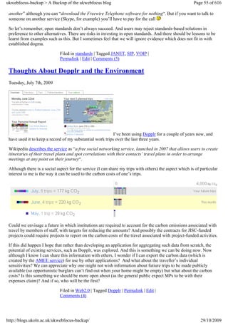 ukwebfocus-backup > A Backup of the ukwebfocus blog                                                      Page 55 of 616

 another” although you can “download the Freewire Telephone software for nothing“. But if you want to talk to
 someone on another service (Skype, for example) you’ll have to pay for the call

 So let’s remember, open standards don’t always succeed. And users may reject standards-based solutions in
 preference to other alternatives. There are risks in investing in open standards. And there should be lessons to be
 learnt from examples such as this. But I sometimes feel that we will ignore evidence which does not fit in with
 established dogma.

                             Filed in standards | Tagged JANET, SIP, VOIP |
                             Permalink | Edit | Comments (5)

 Thoughts About Dopplr and the Environment
 Tuesday, July 7th, 2009




                                                           I’ve been using Dopplr for a couple of years now, and
 have used it to keep a record of my substantial work trips over the last three years.

 Wikipedia describes the service as “a free social networking service, launched in 2007 that allows users to create
 itineraries of their travel plans and spot correlations with their contacts’ travel plans in order to arrange
 meetings at any point on their journey“.

 Although there is a social aspect for the service (I can share my trips with others) the aspect which is of particular
 interest to me is the way it can be used to the carbon costs of one’s trips.




 Could we envisage a future in which institutions are required to account for the carbon emissions associated with
 travel by members of staff, with targets for reducing the amounts? And possibly the contracts for JISC-funded
 projects could require projects to report on the carbon costs of the travel associated with project-funded activities.

 If this did happen I hope that rather than developing an application for aggregating such data from scratch, the
 potential of existing services, such as Dopplr, was explored. And this is something we can be doing now. Now
 although I know I can share this information with others, I wonder if I can export the carbon data (which is
 created by the AMEE service) for use by other applications? And what about the traveller’s individual
 sensitivities? We can appreciate why one might not wish information about futiure trips to be made publicly
 available (so opportunistic burglars can’t find out when your home might be empty) but what about the carbon
 costs? Is this something we should be more open about (as the general public expect MPs to be with their
 expenses claim)? And if so, who will be the first?

                             Filed in Web2.0 | Tagged Dopplr | Permalink | Edit |
                             Comments (4)




http://blogs.ukoln.ac.uk/ukwebfocus-backup/                                                                  29/10/2009
 