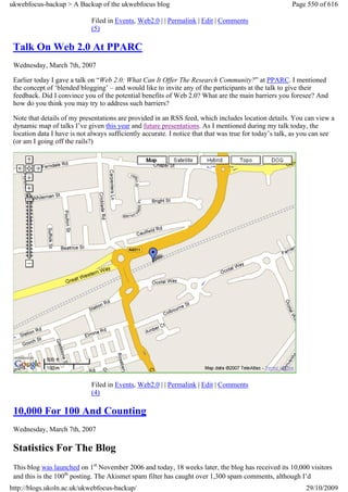 ukwebfocus-backup > A Backup of the ukwebfocus blog                                                    Page 550 of 616

                             Filed in Events, Web2.0 | | Permalink | Edit | Comments
                             (5)

 Talk On Web 2.0 At PPARC
 Wednesday, March 7th, 2007

 Earlier today I gave a talk on “Web 2.0: What Can It Offer The Research Community?” at PPARC. I mentioned
 the concept of ‘blended blogging’ – and would like to invite any of the participants at the talk to give their
 feedback. Did I convince you of the potential benefits of Web 2.0? What are the main barriers you foresee? And
 how do you think you may try to address such barriers?

 Note that details of my presentations are provided in an RSS feed, which includes location details. You can view a
 dynamic map of talks I’ve given this year and future presentations. As I mentioned during my talk today, the
 location data I have is not always sufficiently accurate. I notice that that was true for today’s talk, as you can see
 (or am I going off the rails?)




                             Filed in Events, Web2.0 | | Permalink | Edit | Comments
                             (4)

 10,000 For 100 And Counting
 Wednesday, March 7th, 2007

 Statistics For The Blog
 This blog was launched on 1st November 2006 and today, 18 weeks later, the blog has received its 10,000 visitors
 and this is the 100th posting. The Akismet spam filter has caught over 1,300 spam comments, although I’d
http://blogs.ukoln.ac.uk/ukwebfocus-backup/                                                                 29/10/2009
 