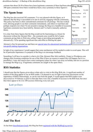 ukwebfocus-backup > A Backup of the ukwebfocus blog                                                  Page 551 of 616

 estimate that about 20-30 of these have been legitimate comments (if there had been about
 300 spam comments fewer there would have been a nice symmetry to these figures!)

 The Spam Issue
 The blog has also received 382 comments. I’ve very pleased with this figure, as it
 indicates that the blog is succeeded in its aim in actively engaging with the community.
 This policy has been to allow unmoderated comments for all postings. This has worked
 well, allowing people to see their comments immediately, and others to read them and
 perhaps respond even when I’m not around to manage the blog (on a handful of occasions
 legitimate comments have been held by Akismet and I’ve had to manually authorise
 them).

 It is clear from these figures that the blog would not be functioning as a forum for
 discussion without the Akismet filter – the comments area would be full of spam
 comments giving links to Web sites selling Viagra or providing pornography or,
 alternatively, I’d be spending significant time and effort in filtering the spam.

 Akismet is free for personal use and there are special rates for educational institutions and
 non-profit making organisations.

 In light of my experiences I would suggest that some mechanism will be needed in order to avoid spam. This will
 be of particular importance if a purpose of the blog is to encourage feedback.

 Something I will have to consider is what to do if the Akismet filter fails (unlikely, I hope) or Wordpress.com
 changes their licensing conditions for use of the filter (I have no reason to suspect this will happen, but it is a
 possibility). I may also need to have some contingency plans for when I am away on holiday and not in a position
 to manage the blogs (e.g. if legitimate comments are caught in the spam filter).

 RSS Statistics
 I should note that the figures given above relate only to visits to this blog Web site. A significant number of
 readers of this blog appear to use an RSS reader, I’m pleased to say (in light of previous discussions on the
 importance of RSS!) Interestingly, as can be seen from the graph, it would appear that RSS readers were
 discovered on 19 February as prior to that date there were only a handful of accesses to the RSS feed, but since
 then there appear to be over 200 accesses following every new post.




 And The Rest
 As has been described previously this blog has been registered with the MyBlogLog service.

http://blogs.ukoln.ac.uk/ukwebfocus-backup/                                                               29/10/2009
 