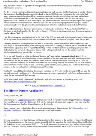 ukwebfocus-backup > A Backup of the ukwebfocus blog                                                      Page 553 of 616

 may, however, continue to regard the Web as primarily a delivery mechanism for quality institutional
 informational resources.

 We do, of course, need our institutions to continue to provide such services. But I’m beginning to wonder whether
 the institutions should rethink their priorities. Back in the mid 1990s in many institutions the University Web
 server was the responsibility of the IT services department and, initially, control of the hardware and software
 enabled the department to stake a claim for responsibility for the content (back then, PR and marketing
 departments didn’t understand Web technologies, and when they became involved initially they provided graphic-
 intensive and inaccessible Web sites). However over time PR and marketing departments developed a better
 understanding for Web design principles, resulting in many attractive and accessible institutional Web sites.

 However I am concerned that a new conservatism is blighting the institutional Web. And just as the Web was
 dismissed as a technological toy for the geeks in the early 1990s, there are dangers that same dismissive approach
 may be taken to Web 2.0.

 I see this conservatism manifesting itself in the view of the Web site as a static informational resource, rather than
 the richly interactive and collaborative environment which was Tim Berners-Lee’s original vision for the Web.

 From this perspective, we might regard the Web as an operating system environment which can be used for a
 wide range of applications: blogs, wikis, messaging, discussions, e-learning, e-research, oh and information. The
 informational aspect may then be regarded as the help system for the institutions operating system (click here to
 find out about the university, the courses it runs, etc.) – all important stuff, but not the area in which the
 significant development work is likely to happen.

 Or, to put such thoughts in a bite-sized chunk “Content isn’t king; rather, communication is king“! Or, to
 generalise this point, it’s not just about the resource (and all of the processes associated with publishing quality
 resources and it’s not just about the user (user needs analysis; stakeholder analysis; usability; etc.). These are,
 clearly, important. However the overlooked aspect is the relationship between the resource and the user; and this
 relationship can cover a variety of areas (collaborate, alert, entertain, amuse, annoy, etc.) and not just inform (as is
 assumed in the conventioanl view of the instituitonal Web site).

 So after 10 years of PR and marketing departments managing our Web sites maybe it’s time for IT services, the
 research community and innovative e-learning developers to engage more actively in defining and developing a
 vision for our institutional Web services.

 Is this an approach which others share? And is this a topic which we should be discussing at this year’s
 Institutional Web Management Workshop?

                              Filed in Web2.0 | | Permalink | Edit | Comments (7)

 The Blotter Dapper Application
 Sunday, March 4th, 2007

 One example of a Dapper application (a ‘Dapplication’) which is available from the Dapper Web site is Blotter.
 This uses Dapper to scrape the Technorati Web site for statistical information on usage of a blog (and note that
 the Blotter page describes how this application was developed).

 As an example I have embedded the Blotter application in this post. Blotter scrapes the Technnorati service’s
 results for this blog on a daily basis in order to record trends, as illustrated.



 It would appear that over time the image will be updated, to show changes in the numbers of links to this blog and
 the Technorati ranking. At the time this posting was published, the legend on the graph indicated that the blog has
 632 links from 34 sites, and is ranked 115,721. The graph shows that the numbers of links and sites has remained
 static on Friday and Saturday, but the rating has dropped from around 115,300 to 115,721 over these two days.



http://blogs.ukoln.ac.uk/ukwebfocus-backup/                                                                   29/10/2009
 