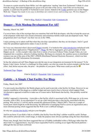 ukwebfocus-backup > A Backup of the ukwebfocus blog                                                      Page 554 of 616

 To return to a point raised by Peter Miller: isn’t this application ’stealing’ data from Technorati? I think it’s clear
 from the image, that acknowledgments are given to the provider of the service. And if this service becomes
 popular, it could raise the profile of Technorati in new sectors. Indeed as the Yedda quotation says on the Dapper
 Web site: “Dapper has made it very easy to distribute our content in new and exciting ways. We love Dapper!“.

 Technorati Tags: Dapper

                              Filed in Blog, Web2.0 | | Permalink | Edit | Comments (4)

 Dapper – Web Mashup Development For All?
 Saturday, March 3rd, 2007

 I’ve never been a fan of the mystique that you sometime find with Web developers, who like to keep the secret art
 of development within their own closed community and sometimes belittle small scale development work. “Real
 programmers don’t use Pascal” was their war cry in the 1980s.

 I enjoy pointing out to admin staff that when they develop a spreadsheet, that they are developers. And it’s good
 when the spreadsheet applications makes it easy to do this.

 So I was very interested when I discovered Dapper recently. I’ve looked at the video introduction and played with
 some of the demo applications (”Dapplications”). Magg, the Movie Aggregator, gives good example of what
 Dapper can do – in this example video clips from a variety of services (Yahooo Video, Google Video, etc.) are
 integrated into a seamless, attractive looking interface. But hang on a moment, the seamless access to distributed
 resource was one of the aims of the JISC’s DNER (Distributed National Electronic Resource) , which was later
 rebranded as the JISC Information Environment.

 So has the solution arrived? Does Dapper provide the easy-to-use integration environment for the masses? To be
 honest, I don’t know. So here’s a challenge for blog readers: see who can create the coolest example with the least
 effort. And, before anyone asks, the prize – the plaudits of your peers. What more could you ask for

 Technorati Tags: Dapper

                              Filed in Web2.0 | | Permalink | Edit | Comments (14)

 Gabbly – A Simply Chat Facility For Blogs
 Friday, March 2nd, 2007

 I’ve previously described how the Meebo plugin can be used to provide a chat facility for blogs. However its use
 requires installation of the plugin as a sidebar widget and users need to have a browser which support Flash.
 An alternative approach would be to make use of a more native Web-based chat facility. One possibly would be
 Gabbly.

 Gabbly’s approach is interesting – it provides a chat facility which is associated with a Web page (or, to be more
 accurate, with a URI). As an experiment I’ve set up a link which provides a chat facility associated with this
 posting. Why not try it. I will try and be around this afternoon (Friday 2 March 2007). There are a couple of
 recent posts which might be worth discussing: the difficulties of managing FireFox across an organisation and a
 more informal posting which suggested that the Web is now a difficult teenager.

 So why not visit the chat facility and give your thoughts.

 And let me know if you think a link to a Gabbly chat facility from this blog’s sidebar would be useful. Perhaps
 this could be achieved with a small image, to make the purpose more obvious (perhaps along the lines illustrated).

 Please note, though, that it has been suggested that use of Gabbly (embedded within a Web page rather than the
 direct link I’ve suggested here) may have been responsible FireFox crashing on an Apple Macintosh platform –
 although this has not been confirmed.


http://blogs.ukoln.ac.uk/ukwebfocus-backup/                                                                   29/10/2009
 