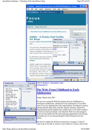ukwebfocus-backup > A Backup of the ukwebfocus blog                                                   Page 555 of 616




                                              Filed in Web2.0 | | Permalink | Edit |
                                              Comments (1)

                                              The Web: From Childhood to Early
                                              Adolescence
                                              Friday, March 2nd, 2007

                                              We are now seeing the Web developing from its childhood to a,
                                              sometimes troublesome, adolescent in our institutions. In its infant
                                              years IT service departments took responsibility for helped to nurture
                                              and develop the baby (they read the Apache manuals, learnt Perl
                                              programming and developed some simple rules so the Web wouldn’t
                                              get into too much mischief). And when the Web was old enough to
                                              be let out into public the PR and marketing departments took charge,
                                              and made sure it was dressed properly before being let out into
                                              public.

                                              But all of a sudden the Web has turned into a teenager. It doesn’t
                                              want to do as its told. It wants to wear whatever it wants, and not the

http://blogs.ukoln.ac.uk/ukwebfocus-backup/                                                                29/10/2009
 