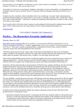 ukwebfocus-backup > A Backup of the ukwebfocus blog                                                   Page 556 of 616

 nice suit and tie we’ve bought for it. Sometimes it swears. And it wants its own identity. “I’m not Web, any more”
 it tells us “I’m Web 2.0 – and I can do what I want!”

 And maybe we’ve been too over-protective. Perhaps we should give it more responsibility, even though this may
 be painful. And if it want to call itself “Web 2.0″, then that’s OK (even though it will always be Web 1.0 to its
 parents).

 It makes me smile, sometimes, when I remember when I was a similar age. I was into ‘punk’ and annoyed my
 parents by dressing strangely. So maybe when it says it wants to ‘mashup a YouTube video’ (I think that’s what it
 says; I don’t really understand – I just know it sounds like something I should ban) this is similar to what we tried
 to do when we were young.

 Now I wonder what it will be like when it reaches its early adulthood? And when did I suddenly become middle-
 aged? I’ll be voting Conservative next (only joking, I’m New Labour through and through, me.)

 Technorati links

                             Filed in Web2.0 | | Permalink | Edit | Comments (11)

 FireFox – The Researchers Favourite Application?
 Thursday, March 1st, 2007

 Peter Miller recently suggested that “Every academic’s current favourite [FireFox extension] has to be the
 reference management tool Zotero.” In reply I suggested that “surely every academic’s favourite application must
 be FireFox?!” Peter and I would be in agreement that a combination of FireFox and a variety of FireFox
 extensions can provide a powerful platform for the researcher.

 “Well that’s pretty uncontroversial” many readers of this blog would probably feel. But is this environment
 readily available for the researcher and those who support the research community (the librarians and IT support
 staff to name two groups)? This answer to this, I suspect, is no, not widely across the sector.

 There will be understandable reasons for this. Institutional support costs can be reduced by having a small set of
 supported applications – and this includes not just the technical support in ensuring the applications works
 correctly but the user support costs in addressing user queries, providing documentation and training, etc.

 Institutions will have been through several generations of Web browsers, starting with Mosaic (for the early Web
 adopters) followed by Netscape, after the Mosaic development team left NCSA and joined the Netscape
 Corporation. However when Netscape found themselves in a dominant position, they introduced a variety of
 proprietary extensions to the Web which, whilst being innovative, alienated some of the Web purists. This left
 Microsoft in the strange position of being able to position themselves, at one stage, as the browser with best
 support for Web standards. Around this time many institutions made a decision to ’stick with the devil you know,
 with the result that Internet Explorer became the supported browser in many institutions.

 This was probably a sensible decision at the time, with Netscape at the time being renowned for its flawed support
 for CSS (which meant that Web developers had to use tables for layout purposes for far longer than they should
 have done). Even when Netscape rematerialised as the open source Mozilla browser, its initial implementation
 was also flawed, as the developers themselves admitted. It was only when FireFox became available did we have
 a robust and reliable open source browser. And, even better, the browser was extensible, through its support for
 extensions. And even the embedded search box is extensible, allowing users to easily add new search facilities.

 So FireFox must surely be provided to support the research community in their activities. But what are the
 possible barriers to realising this vision:

     • Institutions should be browser neutral: I would agree that Web sites should be usable in well-used browsers.
       However I would also argue that institutions should provide members of the institutions will the best tools
       to enable them to achieve their tasks, subject to the resource implications in providing such tools. FireFox
       will provide the rich environment, without any expenditure on licence costs.



http://blogs.ukoln.ac.uk/ukwebfocus-backup/                                                                 29/10/2009
 