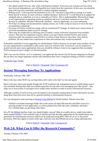 ukwebfocus-backup > A Backup of the ukwebfocus blog                                                      Page 557 of 616

     • Our admin system/VLE/etc. only works with Internet Explorer: If you have any in-house services which
       have browser dependencies, you will hopefully have learnt from this experience. In this case, you should be
       open with your user community and look to explore migration strategies.
     • Rolling out IE 7 will overcome the limitations in IE 6: IE 7 has been a long while in coming. It is much
       better then IE 6 (at last, IE users will have a tabbed interface). However IE 7 is still flawed in its support for
       standards and, as a platform, it is not as extensible as FireFox. This is understandable: Microsoft are happy
       to sell organisations an operating system as a platform and won’t want their customers to use a Web
       browser as a platform. But that’s Microsoft’s problem – and our opportunity, as a user community.
     • We’ll have to change our documentation, training courses, etc: Is this as big an issue as it was in the days
       on mainframe computing?
     • Provision of FireFox would not comply with our institutional IT strategy: In which case it seems timely to
       revisit the assumptions made in your IT strategy.
     • There may be complexities in allowing users to install a variety of browser extensions from multiple
       sources: This may be a legitimate concern. About a year ago I had to reinstall FireFox and various
       extensions after one extension caused FireFox to refuse to load. However since then, I have had no
       problems. Do any readers have experiences to share and solutions they would recommend?

 It should be noted that I’m not suggesting you should deploy FireFox because it is an open source product. If you
 (or your organisation) is committed to open source, then you will know this. If, however, you are sceptical or
 neutral towards open source applications, then you should be willing to listen to my suggestion that you deploy
 FireFox because,to put it simply, it is the best product.

 That’s my case for FireFox. As I’ve explained, I can appreciate the reasons why IE became ubiquitous in the past.
 But are there any longer legitimate reasons why institutions don’t have a migration strategy to FireFox in place?

 Technorati Tags: Firefox

                              Filed in Web2.0 | | Permalink | Edit | Comments (19)

 Instant Messaging Interface To Applications
 Wednesday, February 28th, 2007

 Back in the days when WAP was exciting (hmm, did I really write that? Let me start again).

 Back in the days when some people thought that WAP would provide widespread access to mobile phone users I
 can remember thinking that what was needed (especially for non-native text messaging users like myself – who
 make use of semi-colons in messages) was a simple menu interface in order to access informational resources.

 Although a number of such services were developed (I can remember reading about Cricket information services
 along these lines) this never took off as a general interface to informational resources.

 So I was intrigued to read a posting on Posting Using IMified by Nitesh Gautam. Nitresh writes that:

       Imified is an instant messenger buddy that works across all major IM networks and offers access to a
       growing number of web applications, as well as productivity tools like notes, reminders, and todo’s
       (sic). Imified helps you get things done faster.

 On a PC the IMified interface looks very dated (Gopher, anyone?) But on a mobile device, might it provided a
 much needed interface? And could this type of interface provide the killer application for the mobile phone user
 generation for informational resources which can be syndicated using RSS? After all, as we’ve discussed
 previously, RSS does appear to need a killer app. (And also note that IMified can act as a blog authoring tool).

                              Filed in Web2.0 | | Permalink | Edit | Comments (2)

 Web 2.0: What Can It Offer the Research Community?
 Tuesday, February 27th, 2007


http://blogs.ukoln.ac.uk/ukwebfocus-backup/                                                                   29/10/2009
 