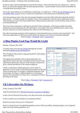 ukwebfocus-backup > A Backup of the ukwebfocus blog                                                     Page 559 of 616

 be able to make it from Southampton in time for the meeting. I discovered that Jane was a Skype user – and we
 had a very successful meeting with Jane participating remotely. A good example of just-in-time accessibility for
 a meeting about accessibility issues.

 I have also been making use of collaborative technologies at conferences, with the Access Grid being used at
 the IWMW 2006 event (as well as a small-scale experiment in web-casting some of the plenary talks).

 And when planning events I have also encouraged institutions to provide richer information about the facilities
 they provide – it would be useful, for example, to have 3D visualisations of lecture rooms and breakout rooms
 when planning an event, and if that could be done without having to physically visit the facilities, that can be an
 environmental benefit.

 These have been experiments, exploring the potential of the technologies, whilst being mindful of possible
 limitations (are they distracting for other participants; will speakers feel more inhibited and less open as they
 become conscious of a remote audience; how robust are the technologies; etc.)

 But will an increasing awareness of the importance of environmental issues overcome such reservations? And
 what other approaches can Web users and developers be taking to rise to the environmental challenge?
                            Filed in Events | | Permalink | Edit | Comments (0)

 A Blog Plugins Used Page Would Be Useful
 Monday, February 26th, 2007

 I recently came across the Net 2.0 blog (through the recently
 launched Explode social networking tool).

 This Wordpress blog contains a page giving details of the plugins
 used on the blog.

 This approach has parallels with my blog experiments; my
 approach has been to provide a description of the reasons for the
 experiments and the pros and cons of the solutions, whereas this
 gives a factual descriptions of the solutions deployed.

 I think a combination of both approaches can be useful. In
 particular, it can be useful in providing documentation on the tools
 which are being used: for example, in planning migration of the
 functionality of a blog to a different platform or in looking to
 preserve the functionality of a blog. This is something I’ll look at
 providing in the future.

                              Filed in Blog | | Permalink | Edit | Comments (3)

 UK Universities On MySpace
 Friday, February 23rd, 2007

 Andy Powell alerted me to Warwick University’s presence on MySpace.

 Is this a first for Warwick University or are other universities also doing this?

 Is this a sensible way of reaching out to potential students?

 Should universities be pro-active in doing this?

 Doesn’t it break all sorts of established guidelines such as Web accessibility, design principles, use of corporate
 logos and visual identity guidelines, etc.?

http://blogs.ukoln.ac.uk/ukwebfocus-backup/                                                                  29/10/2009
 