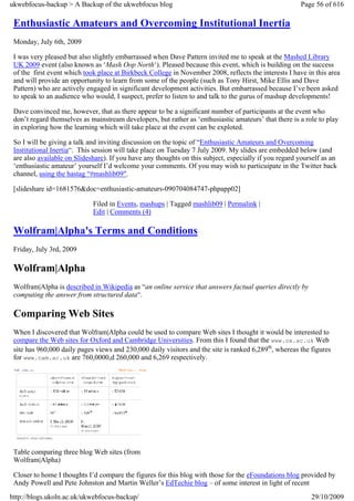 ukwebfocus-backup > A Backup of the ukwebfocus blog                                                     Page 56 of 616

 Enthusiastic Amateurs and Overcoming Institutional Inertia
 Monday, July 6th, 2009

 I was very pleased but also slightly embarrassed when Dave Pattern invited me to speak at the Mashed Library
 UK 2009 event (also known as ‘Mash Oop North‘). Pleased because this event, which is building on the success
 of the first event which took place at Birkbeck College in November 2008, reflects the interests I have in this area
 and will provide an opportunity to learn from some of the people (such as Tony Hirst, Mike Ellis and Dave
 Pattern) who are actively engaged in significant development activities. But embarrassed because I’ve been asked
 to speak to an audience who would, I suspect, prefer to listen to and talk to the gurus of mashup developments!

 Dave convinced me, however, that as there appear to be a significant number of participants at the event who
 don’t regard themselves as mainstream developers, but rather as ‘enthusiastic amateurs’ that there is a role to play
 in exploring how the learning which will take place at the event can be exploted.

 So I will be giving a talk and inviting discussion on the topic of “Enthusiastic Amateurs and Overcoming
 Institutional Inertia“. This session will take place on Tuesday 7 July 2009. My slides are embedded below (and
 are also available on Slideshare). If you have any thoughts on this subject, especially if you regard yourself as an
 ‘enthusiastic amateur’ yourself I’d welcome your comments. Of you may wish to particuipate in the Twitter back
 channel, using the hastag “#mashlib09″.

 [slideshare id=1681576&doc=enthusiastic-amateurs-090704084747-phpapp02]

                             Filed in Events, mashups | Tagged mashlib09 | Permalink |
                             Edit | Comments (4)

 Wolfram|Alpha's Terms and Conditions
 Friday, July 3rd, 2009

 Wolfram|Alpha
 Wolfram|Alpha is described in Wikipedia as “an online service that answers factual queries directly by
 computing the answer from structured data“.

 Comparing Web Sites
 When I discovered that Wolfram|Alpha could be used to compare Web sites I thought it would be interested to
 compare the Web sites for Oxford and Cambridge Universities. From this I found that the www.ox.ac.uk Web
 site has 960,000 daily pages views and 230,000 daily visitors and the site is ranked 6,289th, whereas the figures
 for www.cam.ac.uk are 760,0000,d 260,000 and 6,269 respectively.




 Table comparing three blog Web sites (from
 Wolfram|Alpha)

 Closer to home I thoughts I’d compare the figures for this blog with those for the eFoundations blog provided by
 Andy Powell and Pete Johnston and Martin Weller’s EdTechie blog – of some interest in light of recent
http://blogs.ukoln.ac.uk/ukwebfocus-backup/                                                                29/10/2009
 