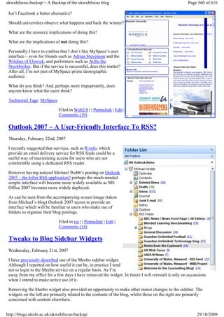 ukwebfocus-backup > A Backup of the ukwebfocus blog                                                   Page 560 of 616

 Isn’t Facebook a better alternative?

 Should universities observe what happens and back the winner?

 What are the resource implications of doing this?

 What are the implications of not doing this?

 Personally I have to confess that I don’t like MySpace’s user
 interface – even for friends such as Adrian Stevenson and the
 Witches of Elswick, and performers such as Atilla the
 Stockbroker. But if the service is successful, does this matter?
 After all, I’m not part of MySpace prime demographic
 audience.

 What do you think? And, perhaps more impoprtantly, does
 anyone know what the users think?

 Technorati Tags: MySpace

                             Filed in Web2.0 | | Permalink | Edit |
                             Comments (19)

 Outlook 2007 – A User-Friendly Interface To RSS?
 Thursday, February 22nd, 2007

 I recently suggested that services, such as R-info, which
 provide an email delivery service for RSS feeds could be a
 useful way of maximising access for users who are not
 comfortable using a dedicated RSS reader.

 However having noticed Michael Webb’s posting on Outlook
 2007 – the killer RSS application? perhaps the much-needed
 simple interface will become more widely available as MS
 Office 2007 becomes more widely deployed.

 As can be seen from the accompanying screen image (taken
 from Michael’s blog) Outlook 2007 seems to provide an
 interface which will be familiar to users who make use of
 folders to organise their blog postings.

                             Filed in rss | | Permalink | Edit |
                             Comments (14)

 Tweaks to Blog Sidebar Widgets
 Wednesday, February 21st, 2007

 I have previously described use of the Meebo sidebar widget.
 Although I reported on how useful it can be, in practice I tend
 not to login to the Meebo service on a regular basis. As I’m
 away from my office for a few days I have removed the widget. In future I will reinstall it only on occassions
 when I intend to make active use of it.

 Removing the Meebo widget also provided an opportunity to make other minor changes to the sidebar. The
 widgets on the left are primarily related to the contents of the blog, whilst those on the right are primarily
 concerned with content elsewhere.


http://blogs.ukoln.ac.uk/ukwebfocus-backup/                                                                29/10/2009
 