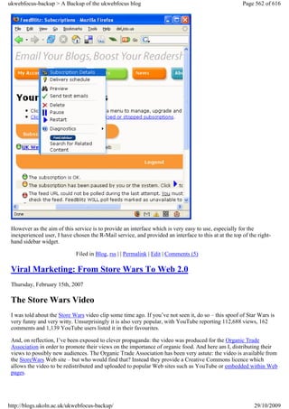 ukwebfocus-backup > A Backup of the ukwebfocus blog                                                    Page 562 of 616




 However as the aim of this service is to provide an interface which is very easy to use, especially for the
 inexperienced user, I have chosen the R-Mail service, and provided an interface to this at at the top of the right-
 hand sidebar widget.

                             Filed in Blog, rss | | Permalink | Edit | Comments (5)

 Viral Marketing: From Store Wars To Web 2.0
 Thursday, February 15th, 2007

 The Store Wars Video
 I was told about the Store Wars video clip some time ago. If you’ve not seen it, do so – this spoof of Star Wars is
 very funny and very witty. Unsurprisingly it is also very popular, with YouTube reporting 112,688 views, 162
 comments and 1,139 YouTube users listed it in their favourites.

 And, on reflection, I’ve been exposed to clever propaganda: the video was produced for the Organic Trade
 Association in order to promote their views on the importance of organic food. And here am I, distributing their
 views to possibly new audiences. The Organic Trade Association has been very astute: the video is available from
 the StoreWars Web site – but who would find that? Instead they provide a Creative Commons licence which
 allows the video to be redistributed and uploaded to popular Web sites such as YouTube or embedded within Web
 pages.




http://blogs.ukoln.ac.uk/ukwebfocus-backup/                                                                 29/10/2009
 