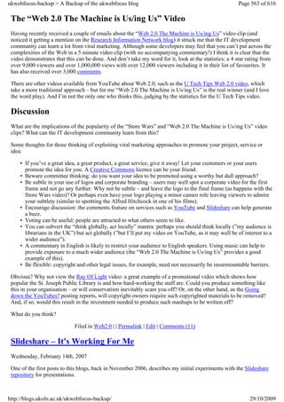 ukwebfocus-backup > A Backup of the ukwebfocus blog                                                    Page 563 of 616

 The “Web 2.0 The Machine is Us/ing Us” Video
 Having recently received a couple of emails about the “Web 2.0 The Machine is Us/ing Us” video clip (and
 noticed it getting a mention on the Research Information Network blog) it struck me that the IT development
 community can learn a lot from viral marketing. Although some developers may feel that you can’t put across the
 complexities of the Web in a 5 minute video clip (with no accompanying commentary!) I think it is clear that the
 video demonstrates that this can be done. And don’t take my word for it, look at the statistics: a 4 star rating from
 over 9,000 viewers and over 1,000,000 views with over 12,000 viewers including it in their list of favourites. It
 has also received over 3,000 comments.

 There are other videos available from YouTube about Web 2.0, such as the U Tech Tips Web 2.0 video, which
 take a more traditional approach – but for me “Web 2.0 The Machine is Us/ing Us” is the real winner (and I love
 the word play). And I’m not the only one who thinks this, judging by the statistics for the U Tech Tips video.

 Discussion
 What are the implications of the popularity of the “Store Wars” and “Web 2.0 The Machine is Us/ing Us” video
 clips? What can the IT development community learn from this?

 Some thoughts for those thinking of exploiting viral marketing approaches to promote your project, service or
 idea:

     • If you’ve a great idea, a great product, a great service, give it away! Let your customers or your users
       promote the idea for you. A Creative Commons licence can be your friend.
     • Beware committee thinking: do you want your idea to be promoted using a worthy but dull approach?
     • Be subtle in your use of logos and corporate branding – users may well spot a corporate video for the first
       frame and not go any further. Why not be subtle – and leave the logo to the final frame (as happens with the
       Store Wars video)? Or perhaps even have your logo playing a minor cameo role leaving viewers to admire
       your subtlety (similar to spottting the Alfred Hitchcock in one of his films).
     • Encourage discussion: the comments feature on services such as YouTube and Slideshare can help generate
       a buzz.
     • Voting can be useful: people are attracted to what others seem to like.
     • You can subvert the “think globally, act locally” mantra: perhaps you should think locally (”my audience is
       librarians in the UK”) but act globally (”but I’ll put my video on YouTube, as it may well be of interest to a
       wider audience”).
     • A commentary in English is likely to restrict your audience to English speakers. Using music can help to
       provide exposure to a much wider audience (the “Web 2.0 The Machine is Us/ing Us” provides a good
       example of this).
     • Be flexible: copyright and other legal issues, for example, need not necessarily be insurmountable barriers.

 Obvious? Why not view the Ray Of Light video: a great example of a promotional video which shows how
 popular the St. Joseph Public Library is and how hard-working the staff are. Could you produce something like
 this in your organisation – or will conservatism inevitably scare you off? Or, on the other hand, as the Going
 down the YouTubes? posting reports, will copyright owners require such copyrighted materials to be removed?
 And, if so, would this result in the investment needed to produce such mashups to be written off?

 What do you think?

                             Filed in Web2.0 | | Permalink | Edit | Comments (11)

 Slideshare – It's Working For Me
 Wednesday, February 14th, 2007

 One of the first posts to this blogs, back in November 2006, describes my initial experiments with the Slideshare
 repository for presentations.



http://blogs.ukoln.ac.uk/ukwebfocus-backup/                                                                 29/10/2009
 