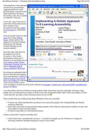 ukwebfocus-backup > A Backup of the ukwebfocus blog                                                  Page 564 of 616

 I described how I had uploaded
 several of my presentations,
 suggesting that this would
 provide greater exposure to the
 slides (and hence the ideas)
 than if they were only available
 on UKOLN’s Web site.

 A few day’s ago I received an
 email alert which informed me
 that a number of the
 presentations had been added
 as a Favourite by a Slideshare
 user.

 From his profile I discover that
 srains has a blog, Rolling
 Rains, which explores ‘the
 adoption of Universal Design
 (Design-for-All; Human-
 Centered Design) by the
 tourism industry’.

 From the other slide show he
 has added to his list of
 favourites, I have found
 presentations which are of
 interest to me (including one on
 Two Trainers Trade Twenty
 Technology Training Tips and
 one on standards used on
 Oxfam Australia’s Web site).

 Revisiting my uploaded slides I
 discover that the most popular
 of my presentations is Web 2.0:
 What Is It, How Can I Use It,
 How Can I Deploy It? with 666
 views in two months, with 6
 users including it in their list of favourite slideshows (jensjeppe, cezinha.com, noticiasmias2002, gerarddummer,
 erywin and MCL).

 I can then follow their list of other favourites and the slides which they may have uploaded. And guess what:
 people who are interested in my slides on Web 2.0 are also interested in other slides on the same subject. So this
 ’social network’ provides a form of resource discovery for me

 Three months after my initial posting about Slideshare what can I conclude:

     • It allows my slides (and therefore my ideas) to be accessed by people who would probably not find the
       resources otherwise.
     • It provides some form of measuring the impact/quality of the slides by observing the numbers of users who
       have added it to their list of favourites.
     • It help me (and others) to find related resources

 Is there a downside? I need to remember that:

     • I don’t know how sustainable the service is – it could, for example, go out of business or change its
       licensing conditions (perhaps charging for access to the slides)



http://blogs.ukoln.ac.uk/ukwebfocus-backup/                                                               29/10/2009
 